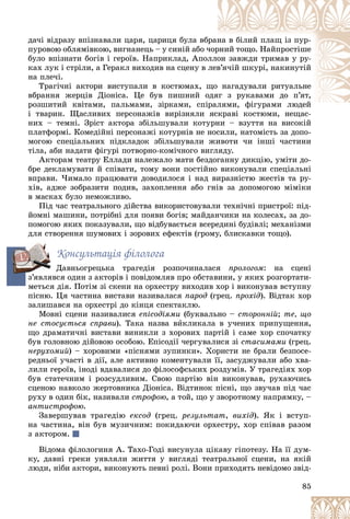 85
äà÷і âіäðàçó âïіçíàâàëè öàðÿ, öàðèöÿ áóëà âá
áðàí
íà â áіëèé ïëàù іç ïóð-
ïóðîâîþ îáëÿìіâêîþ, âèãíàíåöü – ó ñèíіé àáî ÷
÷îð
ðíèé òîùî. Íàéïðîñòіøå
áóëî âïіçíàòè áîãіâ і ãåðîїâ. Íàïðèêëàä, Àïîëëî
îí çàâæäè òðèìàâ ó ðó-
êàõ ëóê і ñòðіëè, à Ãåðàêë âèõîäèâ íà ñöåíó â ëåâ
â’ÿ÷іé øêóðі, íàêèíóòіé
íà ïëå÷і.
Òðàãі÷íі àêòîðè âèñòóïàëè â êîñòþìàõ, ù
ùî íàãàäóâàëè ðèòóàëüíå
âáðàííÿ æåðöіâ Äіîíіñà. Öå áóâ ïèøíèé î
îäÿ
ÿã ç ðóêàâàìè äî ï’ÿò,
ðîçøèòèé êâіòàìè, ïàëüìàìè, çіðêàìè, ñïі
іðàëÿìè, ôіãóðàìè ëþäåé
ôі é
і òâàðèí. Ùàñëèâèõ ïåðñîíàæіâ âèðіçíÿëè ÿñêðàâі êîñòþìè, íåùàñ-
ÿñêðàâі êîñòþìè íåùàñ
íèõ – òåìíі. Çðіñò àêòîðà çáіëüøóâàëè êîòóðíè – âçóòòÿ íà âèñîêіé
ïëàòôîðìі. Êîìåäіéíі ïåðñîíàæі êîòóðíіâ íå íîñèëè, íàòîìіñòü çà äîïî-
ìîãîþ ñïåöіàëüíèõ ïіäêëàäîê çáіëüøóâàëè æèâîòè ÷è іíøі ÷àñòèíè
òіëà, àáè íàäàòè ôіãóðі ïîòâîðíî-êîìі÷íîãî âèãëÿäó.
Àêòîðàì òåàòðó Åëëàäè íàëåæàëî ìàòè áåçäîãàííó äèêöіþ, óìіòè äî-
áðå äåêëàìóâàòè é ñïіâàòè, òîìó âîíè ïîñòіéíî âèêîíóâàëè ñïåöіàëüíі
âïðàâè. ×èìàëî ïðàöþâàòè äîâîäèëîñÿ і íàä âèðàçíіñòþ æåñòіâ òà ðó-
õіâ, àäæå çîáðàçèòè ïîäèâ, çàõîïëåííÿ àáî ãíіâ çà äîïîìîãîþ ìіìіêè
â ìàñêàõ áóëî íåìîæëèâî.
Ïіä ÷àñ òåàòðàëüíîãî äіéñòâà âèêîðèñòîâóâàëè òåõíі÷íі ïðèñòðîї: ïіä-
éîìíі ìàøèíè, ïîòðіáíі äëÿ ïîÿâè áîãіâ; ìàéäàí÷èêè íà êîëåñàõ, çà äî-
ïîìîãîþ ÿêèõ ïîêàçóâàëè, ùî âіäáóâàєòüñÿ âñåðåäèíі áóäіâëі; ìåõàíіçìè
äëÿ ñòâîðåííÿ øóìîâèõ і çîðîâèõ åôåêòіâ (ãðîìó, áëèñêàâêè òîùî).
Êîíñóëüòàöіÿ ôіëîëîãà
Äàâíüîãðåöüêà òðàãåäіÿ ðîçïî÷èíàëàñÿ ïðîëîãîì: íà ñöåíі
ç’ÿâëÿâñÿ îäèí ç àêòîðіâ і ïîâіäîìëÿâ ïðî îáñòàâèíè, ó ÿêèõ ðîçãîðòàòè-
ìåòüñÿ äіÿ. Ïîòіì çі ñêåíè íà îðõåñòðó âèõîäèâ õîð і âèêîíóâàâ âñòóïíó
ïіñíþ. Öÿ ÷àñòèíà âèñòàâè íàçèâàëàñÿ ïàðîä (ãðåö. ïðîõіä). Âіäòàê õîð
çàëèøàâñÿ íà îðõåñòðі äî êіíöÿ ñïåêòàêëþ.
Ìîâíі ñöåíè íàçèâàëèñÿ åïіñîäіÿìè (áóêâàëüíî – ñòîðîííіé; òå, ùî
íå ñòîñóєòüñÿ ñïðàâè). Òàêà íàçâà âèêëèêàëà â ó÷åíèõ ïðèïóùåííÿ,
ùî äðàìàòè÷íі âèñòàâè âèíèêëè ç õîðîâèõ ïàðòіé і ñàìå õîð ñïî÷àòêó
áóâ ãîëîâíîþ äіéîâîþ îñîáîþ. Åïіñîäії ÷åðãóâàëèñÿ çі ñòàñèìàìè (ãðåö.
íåðóõîìèé) – õîðîâèìè «ïіñíÿìè çóïèíêè». Õîðèñòè íå áðàëè áåçïîñå-
ðåäíüîї ó÷àñòі â äії, àëå àêòèâíî êîìåíòóâàëè її, çàñóäæóâàëè àáî õâà-
ëèëè ãåðîїâ, іíîäі âäàâàëèñÿ äî ôіëîñîôñüêèõ ðîçäóìіâ. Ó òðàãåäіÿõ õîð
áóâ ñòàòå÷íèì і ðîçñóäëèâèì. Ñâîþ ïàðòіþ âіí âèêîíóâàâ, ðóõàþ÷èñü
ñöåíîþ íàâêîëî æåðòîâíèêà Äіîíіñà. Âіäòèíîê ïіñíі, ùî çâó÷àâ ïіä ÷àñ
ðóõó â îäèí áіê, íàçèâàëè ñòðîôîþ, à òîé, ùî ó çâîðîòíîìó íàïðÿìêó, –
àíòèñòðîôîþ.
Çàâåðøóâàâ òðàãåäіþ åêñîä (ãðåö. ðåçóëüòàò, âèõіä). ßê і âñòóï-
íà ÷àñòèíà, âіí áóâ ìóçè÷íèì: ïîêèäàþ÷è îðõåñòðó, õîð ñïіâàâ ðàçîì
ç àêòîðîì.
Âіäîìà ôіëîëîãèíÿ À. Òàõî-Ãîäі âèñóíóëà öіêàâó ãіïîòåçó. Íà її äóì-
êó, äàâíі ãðåêè óÿâëÿëè æèòòÿ ó âèãëÿäі òåàòðàëüíîї ñöåíè, íà ÿêіé
ëþäè, íіáè àêòîðè, âèêîíóþòü ïåâíі ðîëі. Âîíè ïðèõîäÿòü íåâіäîìî çâіä-
ç’
 