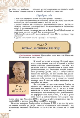 86
êîñìîñ, äå ðîç÷èíÿþòüñÿ, ÿê êðàïëі â ìîðі.
– ó
êè і éäóòü ó íåâіäîìå –
è òà êîìåäії, ÿêі ðîçіãðóє ëþäñòâî.
àìè
Ñàì êîñìîñ ñêëàäàє äðà
Ïåðåâіðòå ñåáå
Ïåðåâіðòå ñåáå
1. äіéñòâ ïîõîäÿòü òðàãåäіÿ і êîìåäіÿ?
âèõ
Âіä ÿêèõ îáðÿäîâ
2. òåàòð â àíòè÷íîìó ñóñïіëüñòâі? ×îìó ðîçêâіò äàâ-
âàâ
ßêó ðîëü âіäіãðàâ
èïàäàє ñàìå íà V–IV ñò. äî í.å.?
ïðè
íüîãðåöüêîї äðàìè ï
3. òèíè áóäіâëі äàâíüîãðåöüêîãî òåàòðó. ßêі іç öèõ
Íàçâіòü îñíîâíі ÷àñ
òåðìіíіâ óâіéøëè â óêðàїíñüêó ìîâó? Ùî âîíè îçíà÷àëè çà ÷àñіâ àíòè÷-
і і іé
íîñòі? À ùî îçíà÷àþòü íèíі?
4. ßê âіäáóâàëèñÿ òåàòðàëüíі âèñòàâè â Äàâíіé Ãðåöії? ßêèé âèãëÿä íà
ñöåíі ìàëè àíòè÷íі àêòîðè? ×èì öå ïîÿñíþєòüñÿ?
5. Ïîðіâíÿéòå ñó÷àñíèé і äàâíüîãðåöüêèé òåàòð. Ùî їõ ñïîðіäíþє і ùî
âіäðіçíÿє?
6. Äàéòå âèçíà÷åííÿ ïîíÿòü «òðàãåäіÿ» òà «êîìåäіÿ».
ÐÎÇÄ²Ë 8
ÁÀÒÜÊÎ ÀÍÒÈ×ÍÎ¯ ÒÐÀÃÅÄ²¯
Ëіòåðàòóðíà ðîçìèíêà. Ïðèãàäàéòå çìіñò ìіôó ïðî Ïðîìåòåÿ.
ßêèì ïîñòàє â íüîìó òèòàí?
Â іñòîðії àíòè÷íîї êóëüòóðè Åñõіëîâі íàëå-
æàòü ëàâðè áàòüêà òðàãåäії. Ñòàðøèé ó òðіéöі
íàéâèäàòíіøèõ äàâíüîãðåöüêèõ òðàãіêіâ, âіí
çäіéñíèâ âàæëèâі ïåðåòâîðåííÿ â áóäîâі òåàò-
ðàëüíîї âèñòàâè, ÿêі âèçíà÷èëè íàïðÿì ïîäàëü-
øîãî ðîçâèòêó äðàìè. Åñõіë – àâòîð áëèçüêî
äåâ’ÿíîñòà òðàãåäіé. Âè âæå çíàєòå, ùî äðàìà-
òóðãè Åëëàäè îñîáèñòî âіäïîâіäàëè çà ñöåíі÷íå
âòіëåííÿ ñâîїõ òâîðіâ, òîæ ç îãëÿäó íà ÷èìàëі
âèòðàòè ÷àñó é ñèë, öÿ öèôðà âèäàєòüñÿ íàä-
çâè÷àéíî âàãîìîþ.
Äîñòåìåííèõ ñâіä÷åíü ïðî æèòòÿ Åñõіëà äî
íàøîãî ÷àñó çáåðåãëîñÿ íåáàãàòî. Âіäîìî, ùî
íàðîäèâñÿ âіí áëèçüêî 525 ð. äî í.å. ó øëÿ-
õåòíіé ñіì’ї â ìіñòі Åëåâñіíі. Çàìîëîäó ìèòåöü
ñòàâ ñâіäêîì ïîâàëåííÿ òèðàíії і äåìîêðàòè÷íî-
ãî ðåôîðìóâàííÿ ñóñïіëüñòâà, à â çðіëі ðîêè
âçÿâ ó÷àñòü ó íàéçíà÷íіøèõ áèòâàõ ãðåêî-ïåð-
ñüêèõ âіéí: ïðè Ìàðàôîíі (490 ð. äî í.å.), äå äіñòàâ ïîðàíåííÿ, ïðè Ñà-
ëàìіíі (480 ð. äî í.å.) і ïðè Ïëàòåÿõ (479 ð. äî í.å.).
Çàãàëüíå âèçíàííÿ Åñõіë çäîáóâ íå âіäðàçó. Ó 500 ð. äî í.å. âіí óïåð-
øå çàÿâèâ ïðî ñåáå ÿê òðàãіê і ëèøå çà øіñòíàäöÿòü ðîêіâ ïåðåìіã ó òå-
àòðàëüíîìó çìàãàííі. Ïðèáëèçíî ñòіëüêè ñàìî ÷àñó ïіøëî íà òå, ùîá
Åñõ³ë
(áë. 525–
456 ðð. äî í. å.)
 