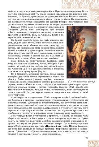 87
Ґ. Ìîðî.
. Ìîðî. Ïðîìåòåé.
Ïðîìåòåé. 1868 ð.
1868 ð.
âèáîðîòè òèòóë ïåðøîãî äðàìàòóðãà Àôіí. Ïðî
îòÿ
ÿãîì öüîãî ïåðіîäó Åñõіë
ïîñòіéíî çìіöíþâàâ çäîáóòó ñëàâó íîâèìè ïåð
ðåì
ìîãàìè (çà ðіçíèìè âіäî-
ìîñòÿìè, їõ áóëî âіä òðèíàäöÿòè äî äâàäöÿòè âîñüìè). Âàðòî çàçíà÷èòè,
ùî ñàì ìèòåöü íå íàäòî ïèøàâñÿ ëіòåðàòóðíè
èì ó
óñïіõîì. Çà ïåðåêàçàìè,
âіí íàçèâàâ ñâîї òâîðè «êðèõòàìè âіä áåíêåòó Ãîìåðà», òèì÷àñîì ÿê ñâîї
ð ,
ðàòíі ïîäâèãè îöіíþâàâ çíà÷íî âèùå çà òâîð÷
÷і äîñ
ñÿãíåííÿ.
Áëèçüêî 472 ð. äî í.å. äðàìàòóðã ïåðåáðàâñ
ñÿ íà
à
Ñèöèëіþ. Äåÿêі â÷åíі ïîâ’ÿçóþòü öåé ïåðåїçä
ї ä
ç éîãî ïîðàçêîþ ó òâîð÷îìó ïîєäèíêó ç ìîëîäèì
îäèì
ì
ì
òðàãіêîì Ñîôîêëîì. Òàì, íà Ñèöèëії, Åñõіë і çà-
-
âåðøèâ ñâіé æèòòєâèé øëÿõ.
Äî Åñõіëà òðàãåäіÿ áóëà, ïî ñóòі, õîðîâèì òâî-
-
ðîì, äå äіÿâ îäèí àêòîð, ÿêèé âèñòóïàâ ëèøå ñïіâ-
-
ðîçìîâíèêîì õîðó. Ìèòåöü âèâіâ íà ñöåíó äðóãîãî
î
àêòîðà. Öÿ íåçíà÷íà íà ïîçіð íîâàöіÿ ìàëà âåëüìè
è
âàãîìі íàñëіäêè: ó äðàìàòóðãіâ ç’ÿâèëàñÿ ìîæëè-
-
âіñòü ñêîðîòèòè ïàðòії õîðó, ðîçøèðèòè äіàëîãè і,
,
íàñàìïåðåä, óâåñòè â ñþæåò áіëüøó êіëüêіñòü äі-
-
éîâèõ îñіá, à îòæå, çáàãàòèòè ñþæåò ïîäіÿìè.
Ñàìå Åñõіë, çà ïðèïóùåííÿì ôàõіâöіâ, çàâіâ
â
ìîäó íà ðîçêіøíі êîñòþìè, ìàñêè, êîòóðíè é ðіç-
-
íîìàíіòíі òåõíі÷íі ïðèñòðîї äëÿ òåàòðàëüíîї âèñòà-
-
âè. Ñöåíі÷íó äіþ âіí óðіçíîìàíіòíþâàâ òàíöÿìè,
,
äëÿ ÿêèõ ñàì ïðèäóìóâàâ ôіãóðè.
ßê і áіëüøіñòü àíòè÷íèõ ìèòöіâ, Åñõіë ÷åðïàâ
â
ìàòåðіàë äëÿ ñâîїõ òâîðіâ ïåðåâàæíî ç ìіôіâ. Âіí
í
âіðèâ ó áîãіâ, îäíàê óâàæàâ, ùî їõíі âçàєìèíè
è
ç ëþäüìè ìàþòü âèçíà÷àòèñÿ çåìíèì ðîçóìіííÿì
ì
ñïðàâåäëèâîñòі. Ñàìå íà öüîìó, çãіäíî ç óÿâëåííÿ
ÿìè äðàìàòóðãà, ґðóí-
òóþòüñÿ ëþäñüêå æèòòÿ і ñâіòîâà ãàðìîíіÿ. Çàêëèê «Õàé ïðàâäà éäå
Ïðàâäі âñëіä, ïî ñòåæöі òіé, ùî âêàçàëî áîæåñòâî», ÿêèì çàâåðøóєòüñÿ
îäíà ç òðàãåäіé Åñõіëà, ìîæíà íàçâàòè ñâîєðіäíèì åïіãðàôîì äî âñієї
éîãî òâîð÷îñòі.
Àðèñòîêðàò çà ïîõîäæåííÿì, Åñõіë âèñòóïàâ íà áîöі îñâі÷åíîї åëіòè,
ùî áîðîëàñÿ ç äèêіñòþ і âàðâàðñòâîì, óñïàäêîâàíèìè ñóñïіëüñòâîì âіä
ìèíóëèõ ñòîëіòü. Äåìîêðàò çà ïåðåêîíàííÿìè, âіí îáñòîþâàâ іäåþ âіëü-
íîãî ðîçâèòêó ëþäñüêîї ñïіëüíîòè, ñïðÿìîâàíîãî íà äîñÿãíåííÿ çàãàëü-
íîãî áëàãîäåíñòâà. Öі ïîãëÿäè âіäîáðàçèëèñÿ é ó òâîð÷îñòі ìèòöÿ. Éîãî
ïåðñîíàæі – öå ïîòóæíі ãåðîї÷íі õàðàêòåðè, ÿêі â óìîâàõ òðàãі÷íèõ âè-
ïðîáóâàíü óòâåðäæóþòü ìîðàëüíó âåëè÷ і äóõîâíó ñèëó îñîáèñòîñòі.
Ñâîї òðàãåäії Åñõіë êîìïîíóâàâ ó òðèëîãії. Íà æàëü, äî íàøîãî ÷àñó
çáåðåãëîñÿ ëèøå ñіì éîãî òâîðіâ і ïîíàä ÷îòèðèñòà ôðàãìåíòіâ. Ïðîòå
íàâіòü öÿ ÷àñòî÷êà âåëè÷íîãî äîðîáêó äàâíüîãðåöüêîãî äðàìàòóðãà ïî-
ñóòíüî âïëèíóëà íà ðîçâèòîê ñâіòîâîãî òåàòðó. Äî íàéïîïóëÿðíіøèõ
òâîðіâ Åñõіëà íàëåæèòü òðàãåäіÿ «Ïðîìåòåé çàêóòèé». Öіëêîì іìîâіðíî,
ùî âîíà òåæ âõîäèëà äî ñêëàäó òðèëîãії. Çáåðåãëèñÿ óðèâêè ç «Âèçâî-
ëåííÿ Ïðîìåòåÿ» і «Ïðîìåòåÿ-âîãíåíîñöÿ», àëå äîâåñòè, ùî öі òåêñòè
ñïðàâäі є ÷àñòèíàìè òðèëîãії, íèíі íåìîæëèâî.
 