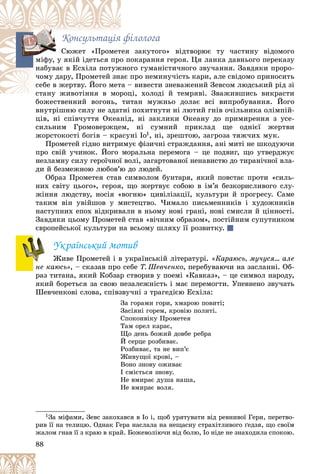 88
Êîíñóëüòàöіÿ ôіëîëîãà
çàêóòîãî» âіäòâîðþє òó ÷àñòèíó âіäîìîãî
òåÿ
Ñþæåò «Ïðîìåò
îêàðàííÿ ãåðîÿ. Öÿ ëàíêà äàâíüîãî ïåðåêàçó
î ï
ìіôó, ó ÿêіé іäåòüñÿ ïðî
ãî ãóìàíіñòè÷íîãî çâó÷àííÿ. Çàâäÿêè ïðîðî-
æíî
íàáóâàє â Åñõіëà ïîòóæ
ïðî íåìèíó÷іñòü êàðè, àëå ñâіäîìî ïðèíîñèòü
àє ï
÷îìó äàðó, Ïðîìåòåé çíà
– âèâåñòè çíåâàæåíèé Çåâñîì ëþäñüêèé ðіä çі
òà –
ñåáå â æåðòâó. Éîãî ìåò
öі, õîëîäі é òåìðÿâі. Çâàæèâøèñü âèêðàñòè
ñòàíó æèâîòіííÿ â ìîðîö
ñòàíó æèâîòіííÿ â ìîð
áîæåñòâåííèé âîãîíü, òèòàí ìóæíüî äîëàє âñі âèïðîáóâàííÿ. Éîãî
áîæåñòâåííèé âîãîíü, òè
âíóòðіøíþ ñèëó íå çäàòíі ïîõèòíóòè íі ëþòèé ãíіâ î÷іëüíèêà îëіìïіé-
öіâ, íі ñïіâ÷óòòÿ Îêåàíіä, íі çàêëèêè Îêåàíó äî ïðèìèðåííÿ ç óñå-
ñèëüíèì Ãðîìîâåðæöåì, íі ñóìíèé ïðèêëàä ùå îäíієї æåðòâè
æîðñòîêîñòі áîãіâ – êðàñóíі Іî1, íі, çðåøòîþ, çàãðîçà òÿæ÷èõ ìóê.
Ïðîìåòåé ãіäíî âèòðèìóє ôіçè÷íі ñòðàæäàííÿ, àíі ìèòі íå øêîäóþ÷è
ïðî ñâіé ó÷èíîê. Éîãî ìîðàëüíà ïåðåìîãà – öå ïîäâèã, ùî óòâåðäæóє
íåçëàìíó ñèëó ãåðîї÷íîї âîëі, çàãàðòîâàíîї íåíàâèñòþ äî òèðàíі÷íîї âëà-
äè é áåçìåæíîþ ëþáîâ’þ äî ëþäåé.
Îáðàç Ïðîìåòåÿ ñòàâ ñèìâîëîì áóíòàðÿ, ÿêèé ïîâñòàє ïðîòè «ñèëü-
íèõ ñâіòó öüîãî», ãåðîÿ, ùî æåðòâóє ñîáîþ â іì’ÿ áåçêîðèñëèâîãî ñëó-
æіííÿ ëþäñòâó, íîñіÿ «âîãíþ» öèâіëіçàöії, êóëüòóðè é ïðîãðåñó. Ñàìå
òàêèì âіí óâіéøîâ ó ìèñòåöòâî. ×èìàëî ïèñüìåííèêіâ і õóäîæíèêіâ
íàñòóïíèõ åïîõ âіäêðèâàëè â íüîìó íîâі ãðàíі, íîâі ñìèñëè é öіííîñòі.
Çàâäÿêè öüîìó Ïðîìåòåé ñòàâ «âі÷íèì îáðàçîì», ïîñòіéíèì ñóïóòíèêîì
єâðîïåéñüêîї êóëüòóðè íà âñüîìó øëÿõó її ðîçâèòêó.
Óêðàїíñüêèé ìîòèâ
Æèâå Ïðîìåòåé і â óêðàїíñüêіé ëіòåðàòóðі. «Êàðàþñü, ìó÷óñÿ… àëå
íå êàþñü», – ñêàçàâ ïðî ñåáå Ò. Øåâ÷åíêî, ïåðåáóâàþ÷è íà çàñëàííі. Îá-
ðàç òèòàíà, ÿêèé Êîáçàð ñòâîðèâ ó ïîåìі «Êàâêàç», – öå ñèìâîë íàðîäó,
ÿêèé áîðåòüñÿ çà ñâîþ íåçàëåæíіñòü і ìàє ïåðåìîãòè. Óïåâíåíî çâó÷àòü
Øåâ÷åíêîâі ñëîâà, ñïіâçâó÷íі ç òðàãåäієþ Åñõіëà:
Çà ãîðàìè ãîðè, õìàðîþ ïîâèòі;
Çàñіÿíі ãîðåì, êðîâіþ ïîëèòі.
Ñïîêîíâіêó Ïðîìåòåÿ
Òàì îðåë êàðàє,
Ùî äåíü áîæèé äîâáå ðåáðà
É ñåðöå ðîçáèâàє.
Ðîçáèâàє, òà íå âèï’є
Æèâóùîї êðîâі, –
Âîíî çíîâó îæèâàє
І ñìієòüñÿ çíîâó.
Íå âìèðàє äóøà íàøà,
Íå âìèðàє âîëÿ.
1Çà ìіôàìè, Çåâñ çàêîõàâñÿ â Іî і, ùîá óðÿòóâàòè âіä ðåâíèâîї Ãåðè, ïåðåòâî-
ðèâ її íà òåëèöþ. Îäíàê Ãåðà íàñëàëà íà íåùàñíó ñòðàõіòëèâîãî ґåäçÿ, ùî ñâîїì
æàëîì ãíàâ її ç êðàþ â êðàé. Áîæåâîëіþ÷è âіä áîëþ, Іî íіäå íå çíàõîäèëà ñïîêîþ.
ìі
 