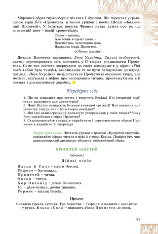 89
Ìіôі÷íèé îáðàç òèðàíîáîðöÿ öіêàâèâ І. Ôðà
àíê
êà. Âіí ïåðåêëàâ óêðàїí-
ñüêîþ âіðø Ґåòå «Ïðîìåòåé», à òàêîæ óðèâîê
ê ç ïîåìè Øåëëі «Çâіëüíå-
Ґ
Ґ
íèé Ïðîìåòåé». Ó áàãàòüîõ ïîåçіÿõ Ôðàíêà ëó
óíàє äóìêà ïðî òå, ùî
ñïðàâæíіé ïîåò – íîñіé ïðîìåòåїçìó:
Ñëîâà – ïîëîâà,
Àëå îãîíü â îäåæі ñëîâà –
Áåçñìåðòíà, ÷óäîòâîðíà ôåÿ
ÿ,
Ïðàâäèâà іñêðà Ïðîìåòå
åÿ.
(«Ëіñîâà іäèëіÿ»)
і )
Äî÷êîþ Ïðîìåòåÿ íàçèâàþòü Ëåñþ Óêðàїíêó. Ñèëüíі îñîáèñòîñòі,
çäàòíі ïåðåòâîðþâàòè ñâіò, ïîñòàþòü ó її òâîðàõ «íàùàäêàìè Ïðîìå-
òåÿ». Ñàìå òàê ïîåòåñà çâåðíóëàñÿ äî ñâîїõ îäíîäóìöіâ ó âіðøі «Fiat
nox!» («Õàé áóäå òüìà!»), çàêëèêàþ÷è їõ íå áóòè áàéäóæèìè äî íàðîä-
íîї äîëі. Ëåñÿ Óêðàїíêà íå ïðèñâÿòèëà Ïðîìåòåєâі îêðåìîãî òâîðó, àëå
ìîòèâè, ïîâ’ÿçàíі ç ìіôîì ïðî íåñêîðåíîãî òèòàíà, ïðîñòåæóþòüñÿ â її
ïîåìàõ і äðàìàòè÷íîìó äîðîáêó.
Ïåðåâіðòå ñåáå
Ïåðåâіðòå ñåáå
1. Ùî âè äіçíàëèñÿ ïðî æèòòÿ і òâîð÷іñòü Åñõіëà? ßêі іñòîðè÷íі ïîäії
ñòàëè çíàêîâèìè äëÿ äðàìàòóðãà?
2. ×îìó Åñõіëà íàçèâàþòü áàòüêîì àíòè÷íîї òðàãåäії? ßêå çíà÷åííÿ äëÿ
ðîçâèòêó òåàòðó ìàëè éîãî òâîð÷і çíàõіäêè?
3. ßêі іäåї äàâíüîãðåöüêèé äðàìàòóðã óòâåðäæóâàâ ó ñâîїõ òâîðàõ? ×îìó
éîãî ïðèâàáëþâàâ îáðàç Ïðîìåòåÿ?
4. Ñõàðàêòåðèçóéòå òðàäèöіþ ñïðèéíÿòòÿ і ïåðåîñìèñëåííÿ îáðàçó Ïðî-
ìåòåÿ â óêðàїíñüêіé ëіòåðàòóðі.
Ïåðåä ÷èòàííÿì. ×èòàþ÷è óðèâîê ç òðàãåäії «Ïðîìåòåé çàêóòèé»,
ïîðіâíÿéòå îáðàçè òèòàíà â ìіôі é ó òâîðі Åñõіëà. Ïîìіðêóéòå, ÷èì
äàâíüîãðåöüêèé äðàìàòóðã çáàãàòèâ ìіôîëîãі÷íèé îáðàç.
ÏÐÎÌÅÒÅÉ ÇÀÊÓÒÈÉ
(Óðèâîê)
Ä і é î â і î ñ î á è
Â ë à ä à é Ñ è ë à – ñëóãè Çåâñîâі.
Ã å ô å ñ ò – áîã-êîâàëü.
Ï ð î ì å ò å é – òèòàí.
Î ê å à í – òèòàí.
Õ î ð Î ê å à í і ä – äî÷îê Îêåàíîâèõ.
І î – äіâà-òåëèöÿ, äî÷êà Іíàõîâà.
Ã å ð ì å ñ – âіñíèê Çåâñіâ.
Ïðîëîã
Ñêåëÿñòà ãіðñüêà ïóñòåëÿ. Òðè áîæåñòâà – Ã å ô å ñ ò ç ìîëîòîì і ëàíöþãîì
ó ðóêàõ, Â ë à ä à і Ñ è ë à – ïіäâîäÿòü â’ÿçíÿ Ï ð î ì å ò å ÿ äî ñêåëі.
 