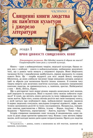 9
ÐÎÇÄ²Ë 1
Â²×Í² Ö²ÍÍÎÑÒ² ÑÂßÙÅÍÍÈÕ ÊÍÈÃ
Ëіòåðàòóðíà ðîçìèíêà. ßêі áіáëіéíі ñþæåòè é îáðàçè âè çíàєòå?
Ñõàðàêòåðèçóéòå їõíþ ðîëü ó ñó÷àñíіé êóëüòóðі.
Êíèãà – îäíå ç íàéâèäàòíіøèõ òâîðіíü ëþäñüêîї êóëüòóðè. Îäíàê ñå-
ðåä íèõ є îñîáëèâі – êíèãè â íàéçàãàëüíіøîìó, íàéâèùîìó ðîçóìіííі;
òàêі, ùî ç äàâíіõ ÷àñіâ æèâóòü ó ñâіäîìîñòі íàðîäіâ. Âîíè çáåðіãàþòü
òàєìíèöі áóòòÿ і ïåðåäáà÷åííÿ ìàéáóòíüîãî, âіðÿíè ââàæàþòü їõ ñëîâîì
ñàìîãî Áîãà. Öå – ñêàðáè ìóäðîñòі äëÿ âñіõ ëþäåé Çåìëі; ñâîєðіäíі
áіáëіîòåêè, äî ÿêèõ óâіéøëè ÷èñëåííі òâîðè íåâіäîìèõ àâòîðіâ; äæåðåëî
іäåé òà îáðàçіâ äëÿ íàïèñàííÿ áåçëі÷і іíøèõ êíèæîê. Ç ïëèíîì ÷àñó
òâîð÷à åíåðãіÿ öèõ âåëè÷íèõ ïàì’ÿòîê êóëüòóðè, íàçâàíèõ ñâÿùåííèìè
êíèãàìè ëþäñòâà, íå ïðèìåíøóєòüñÿ, à, íàâïàêè, çðîñòàє. Íàéâіäîìіøі
ç íèõ – Âåäè, Áіáëіÿ, Êîðàí.
Ùå â äîіñòîðè÷íі ÷àñè æåðöі ðіçíèõ íàðîäіâ çàïèñóâàëè ñâîї çíàííÿ,
ùîá ïåðåäàòè їõ íàùàäêàì. Íèíі â ìóçåÿõ ñâіòó ìîæíà ïîáà÷èòè ñêðè-
æàëі1 é ñóâîї, ùî ìіñòÿòü îïèñè ðèòóàëіâ òà іíøó іíôîðìàöіþ ïðî òîãî-
÷àñíå æèòòÿ. Êðіì òîãî, êîæíà ñâіòîâà ðåëіãіÿ ìàє ñâîþ ñâÿùåííó êíèãó,
ó ÿêіé іäåòüñÿ ïðî îñîáëèâîñòі âіðè, íàéâàæëèâіøі òðàäèöії, ïðàâèëà
é íîðìè ëþäñüêèõ ñòîñóíêіâ, âèêëàäåíî іñòîðè÷íі âіäîìîñòі, ìіôè, æèò-
òєïèñè çàñíîâíèêіâ ðåëіãіé òà їõíіõ ïîñëіäîâíèêіâ. Íàïðèêëàä, ñâÿùåí-
íîþ êíèãîþ õðèñòèÿíñòâà є Áіáëіÿ, іñëàìó – Êîðàí, іíäóїçìó – Âåäè,
áóääèçìó – Òðèïіòàêà, çîðîàñòðèçìó – Àâåñòà, þäàїçìó – Òàíàõ òîùî.
Іñòîðіÿ ñòâîðåííÿ ñâÿùåííèõ êíèã ñêëàäíà é íåîäíîçíà÷íà, àäæå ïè-
ñàëè їõ ðіçíі ëþäè ïðîòÿãîì òðèâàëîãî ÷àñó. Êîæíà ç íèõ ìіñòèòü іíôîð-
ìàöіþ, ÿêіé ñüîãîäíі âàæêî äàòè єäèíå ïîòðàêòóâàííÿ. Ïðîòå äëÿ ëþäñòâà
1Ñ ê ð è æ à ë ü – äîøêà, ïëèòà ç íàïèñàíèì íà íіé òåêñòîì, çàçâè÷àé ñâÿ-
ùåííèì, êóëüòîâèì.
Ñâÿùåíí³ êíèãè ëþäñòâà
ÿê ïàì’ÿòêè êóëüòóðè
³ äæåðåëî
ë³òåðàòóðè
×ÀÑÒÈÍÀ 1
ÙÅÍÍÈÕ ÊÍÈÃ
 