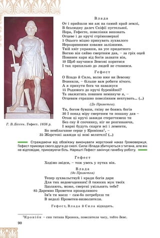 90
Â ë à ä à
ò і ïðèéøëè ìè àæ íà ñàìèé êðàé çåìëі,
Îò
áåçëþäíó äàëå÷ Ñêіôії ïóñòåëüíîї.
Â
îðà, Ãåôåñòå, ïîâåëіííÿ âèêîíàòü
Ï
òöåâå і äî êðó÷і ñòðіìêîâåðõîї
Îò
5 Îöüîãî ìіöíî ïðèêóâàòü çóõâàëîãî
åðîçðèâíèìè êîâàìè çàëіçíèìè.
Í
âіé êâіò óêðàâøè, íà óñå ïðèäàòíîãî
Òâ
Âîãíþ âіí ñÿéâî ñìåðòíèì äàâ, – çà ãðіõ îöåé
Â
Ïîâèíåí êàðè âіä áîãіâ çàçíàòè âіí,
10 Ùîá íàó÷èâñÿ Çåâñîâі êîðèòèñÿ
І òàê ïðèõèëüíî äî ëþäåé íå ñòàâèâñÿ.
Ã å ô å ñ ò
Î Âëàäî é Ñèëî, âîëþ âæå âè Çåâñîâó
Â÷èíèëè, – áіëüøå âàì ðîáèòè íі÷îãî.
À ÿ ïðèêóòè áîãà ÷è íàâàæóñÿ
15 Ðîäèìîãî äî êðó÷і áóðåâіéíîї?
Òà çâàæèòèñü ïîâèíåí íåìèíó÷å ÿ, –
Îòöåâèì ñòðàøíî ïîâåëіííÿì íåõòóâàòü… (…)
(Äî Ïðîìåòåÿ).
Òè, áîãîì áóâøè, ãíіâó íå áîÿâñü áîãіâ
30 І ïîíàä ìіðó ñìåðòíèì òè ïîøàíó äàâ –
Îòîæ öі êðó÷і çàâæäè ñòåðåãòèìåø òè
Áåç ñíó é ñïî÷èíêó, íіã íå ðîçãèíàþ÷è,
І ìàðíі áóäóòü ñêàðãè âñі і ëåìåíòè,
Áî íåâáëàãàííå ñåðöå ó Êðîíіîíà1, –
35 Æîðñòîêі çàâæäè öі íîâі âåëèòåëі! (…)
Страждаючи від обов’язку виконувати жорстокий наказ Громовержця,
Гефест приковує свого друга до скелі. Сила і Влада збиткуються з титана, але він
не відповідає, приховуючи біль. Нарешті Гефест закінчує ганебну роботу.
Ã å ô å ñ ò
Õîäіìî çâіäñè, – òîæ óâåñü ó ïóòàõ âіí.
Â ë à ä à
(äî Ïðîìåòåÿ)
Òåïåð çóõâàëüñòâóé і êðàäè áîãіâ äàðè
Äëÿ òèõ íåäîâãîäåííèõ! Ç òÿæêèõ ìóê òâîїõ
Çäîëàþòü, ìîæå, ñìåðòíі óâіëüíèòü òåáå?
85 Äàðåìíî Ïðîìåòåÿ ïðîçîðëèâîãî
Іì’ÿ òè ìàєø – ñàì-áî ïîòðåáóєø òè
Â íåäîëі Ïðîìåòåÿ-âèçâîëèòåëÿ.
Ã å ô å ñ ò, Â ë à ä à é Ñ è ë à âіäõîäÿòü.
1Ê ð î í і î í – ñèí òèòàíà Êðîíîñà, ïîâåëèòåëÿ ÷àñó, òîáòî Çåâñ.
Á
Á
Á
Áî
Áî íåâáë
Ã. Â. Áіññåí. Ãåôåñò. 1838 ð.
 