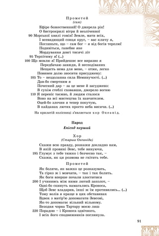 91
Ï ð î ì å ò å é
(ñàì)
Åôіðå áîæåñòâåííèé! Î äæåðåë
ëà ð
ðіê!
Î áèñòðîêðèëі âіòðè é íåçëі÷åí
ííîї
ї
90 Ìîðñüêîї õâèëі ãîìіí! Çåìëå, ìàòè
è âñ
ñіõ,
І âñåâèäþùèé ñîíöÿ êðóã, – âà
àñ ê
êëè÷ó ÿ,
Ïîãëÿíüòå, ùî – ñàì áîã – ÿ âі
іä á
áîãіâ òåðïëþ!
Ïîäèâіòüñÿ, ãàíåáíå ÿêå
Ìîðäóâàííÿ äîâãі òèñÿ÷і ëіò
95 Òåðïіòèìó ÿ! (…)
100 Ùî ìîâëþ ÿ! Ïðèéäåøíє âñå âèðàçíî ÿ
Ïåðåäáà÷àþ çàâæäè, é íåñïîäіâàíèõ
Íåùàñòü íåìà äëÿ ìåíå, – îòæå, ëåãêî
Ïîâèíåí äîëþ çíîñèòè ïðèñóäæåíó:
105 Òî – íåçäîëàííà ñèëà Íåìèíó÷îñòі. (…)
Äàâ-áî ñìåðòíèì ÿ
Ïî÷åñíèé äàð – çà öå ìåíå é çàñóäæåíî:
Â ñóõіì ñòåáëі ñõîâàâøè, äæåðåëî âîãíþ
110 ß ïåðåíіñ òàєìíî, é ëþäÿì ñòàëîñÿ
Âîíî íà âñі ìèñòåöòâà їõ íàâ÷èòåëåì.
Îöåé-áî çëî÷èí ÿ òåïåð ïîêóòóþ,
Â êàéäàíàõ ëþòèõ ïðîñòî íåáà âèñÿ÷è. (…)
Íà êðèëàòіé êîëіñíèöі ç’ÿâëÿєòüñÿ õ î ð Î ê å à í і ä.
Ïàðîä
Åïіñîä ïåðøèé
Õ î ð
(Ñòàðøà Îêåàíіäà)
Ñêàæè âñþ ïðàâäó, ðîçêàæè äîêëàäíî íàì,
Â ÿêіé ïðîâèíі Çåâñ, òåáå âèíóþ÷è,
195 Ãëóìóє ç òåáå òÿæêî і áåç÷åñíî òàê, –
Ñêàæè, ÿê öÿ ðîçìîâà íå ãíіòèòü òåáå.
Ï ð î ì å ò å é
ßê áîëÿ÷å, ÿê âàæêî öå ðîçêàçóâàòü,
Òà ãіðêî æ і ìîâ÷àòè, – òàê і òàê áîëèòü.
ßê áîãè âïåðøå ïî÷àëè çëîñòèòèñÿ
200 І ó÷èíèâñü ìіæ íèìè ëþòèé çàêîëîò, –
Îäíі-áî ñêèíóòü íàìàãàëèñü Êðîíîñà,
Ùîá Çåâñ âëàäàðèâ, іíøі æ їì ïðîòèâèëèñü… (…)
Òîìó âîëіâ ÿ êðàùå â öèõ îáñòàâèíàõ
Âäâîõ ç ìàòіð’þ äîïîìàãàòè Çåâñîâі,
ßê-òî äîïîìàãàє âіëüíèé âіëüíîìó.
Áåçîäíÿ ÷îðíà Òàðòàðó ìîєþ ëèø
220 Ïîðàäîþ – і Êðîíîñà îäâі÷íîãî,
І âñіõ éîãî ñïîäâèæíèêіâ ïîãëèíóëà.
 