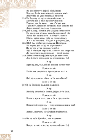 92
óãó êàðîþ æàõëèâîþ
ñëó
Çà öþ ïî
â æîðñòîêî âіäïëàòèâ ìåíі.
îãі
Âëàäàð á
î óñіì òèðàíàì õâîðіòè
î-áî
Âëàñòèâî
225 äî äðóçіâ íåäîâіðëèâіñòü.
ó ä
Íà áîÿçê
ç ÿêîї öå ïðè÷èíè âіí
âè,
Ïèòàëè â
іç ìåíå, – âñå ç’ÿñóþ âàì.
àê
Ãëóìóє ò
іâñüêèé ïîñіâøè, ìіæ áîãàìè âіí
üêі
Òðîí áàòü
íі ïîäіëèâ і êîæíîìó
Äàðè ïî÷åñí
Ä
230
230 Äàâ âëàäó. Òіëüêè äëÿ ëþäåé çíåäîëåíèõ
Äàâ âëàäó Ò
Íå çàëèøèâ íі÷îãî, âåñü-áî ñìåðòíèé ðіä
Õîòіâ âіí âèíèùèòè і íàñàäèòü íîâèé.
Íіõòî, êðіì ìåíå, îïіð íå ÷èíèâ éîìó,
À ÿ – íàâàæèâñü. Ëþäÿì ÿ ðÿòóíîê äàâ,
235 Ùîá їì, ðîçáèòèì ãðîìàìè Êðîíіîíà,
Íà ÷îðíå äíî Àїäó íå ñïóñêàòèñÿ.
Çà öå îñü ìóêè çàçíàþ òàêîї ÿ,
Ùî é ãëÿíóòü ñòðàøíî, à íå òå, ùî ñòåðïіòè.
Äî ñìåðòíèõ æàëіñëèâîìó – ìåíі æàëþ
240 Íåìà; íåìèëîñåðäíèé áóâ äî ìåíå Çåâñ,
Àëå é éîãî íåñëàâèòü öå ñòèäîâèùå. (…)
Õ î ð
Êðіì öüîãî, áіëüøå íå â÷èíèâ íі÷îãî òè?
Ï ð î ì å ò å é
Ïîçáàâèâ ñìåðòíèõ ïðîçèðàííÿ äîëі ÿ.
Õ î ð
ßêі æ âіä öüîãî ëіêè òè їì âèíàéøîâ?
Ï ð î ì å ò å é
250 ß їõ ñëіïèìè íàäіëèâ íàäіÿìè.
Õ î ð
Âåëèêó ñìåðòíèì ïîìі÷ äàðóâàâ òè öèì.
Ï ð î ì å ò å é
Âîãîíü, êðіì òîãî, äàâ ÿ їì â ñóïóòíèêè.
Õ î ð
Âîãíèñòèé ïðîìіíü – òèì íåäîâãîäåííèì äàâ!
Ï ð î ì å ò å é
Âîãîíü íàâ÷èòü їõ áàãàòüîõ óìіëîñòåé.
Õ î ð
255 Çà öå òåáå Êðîíіîí, òàê êàðàþ÷è…
Ï ð î ì å ò å é
Êàòóє, ìó÷èòü, ãëóìó íå ïîñëàáëþє. (…)
 