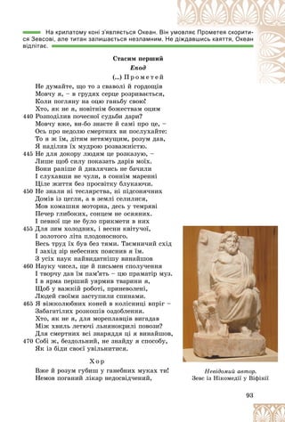 93
На крилатому коні з’являється Океан. Він ум
мовляє Прометея скорити-
ся Зевсові, але титан залишається незламним. Н
Не д
діждавшись каяття, Океан
відлітає.
Ñòàñèì ïåðøèé
Åïîä
(…) Ï ð î ì å ò å é
Íå äóìàéòå, ùî òî ç ñâàâîëі é ãîðäîùіâ
Ìîâ÷ó ÿ, – â ãðóäÿõ ñåðöå ðîçðèâàєòüñÿ,
Êîëè ïîãëÿíó íà îöþ ãàíüáó ñâîþ!
Õòî, ÿê íå ÿ, íîâіòíіì áîæåñòâàì îöèì
440 Ðîçïîäіëèâ ïî÷åñíîї ñóäüáè äàðè?
Ìîâ÷ó âæå, âè-áî çíàєòå é ñàìі ïðî öå, –
Îñü ïðî íåäîëþ ñìåðòíèõ âè ïîñëóõàéòå:
Òî ÿ æ їì, äіòÿì íåòÿìóùèì, ðîçóì äàâ,
ß íàäіëèâ їõ ìóäðîþ ðîçâàæíіñòþ.
445 Íå äëÿ äîêîðó ëþäÿì öå ðîçêàçóþ, –
Ëèøå ùîá ñèëó ïîêàçàòü äàðіâ ìîїõ.
Âîíè ðàíіøå é äèâëÿ÷èñü íå áà÷èëè
І ñëóõàâøè íå ÷óëè, â ñîííіì ìàðåííі
Öіëå æèòòÿ áåç ïðîñâіòêó áëóêàþ÷è.
450 Íå çíàëè íі òåñëÿðñòâà, íі ïіäñîíÿ÷íèõ
Äîìіâ іç öåãëè, à â çåìëі ñåëèëèñÿ,
Ìîâ êîìàøíÿ ìîòîðíà, äåñü ó òåìðÿâі
Ïå÷åð ãëèáîêèõ, ñîíöåì íå îñÿÿíèõ.
І ïåâíîї ùå íå áóëî ïðèêìåòè â íèõ
455 Äëÿ çèì õîëîäíèõ, і âåñíè êâіòó÷îї,
І çîëîòîãî ëіòà ïëîäîíîñíîãî.
Âåñü òðóä їõ áóâ áåç òÿìè. Òàєìíè÷èé ñõіä
І çàõіä çіð íåáåñíèõ ïîÿñíèâ ÿ їì.
Ç óñіõ íàóê íàéâèäàòíіøó âèíàéøîâ
460 Íàóêó ÷èñåë, ùå é ïèñüìåí ñïîëó÷åííÿ
І òâîð÷ó äàâ їì ïàì’ÿòü – öþ ïðàìàòіð ìóç.
І â ÿðìà ïåðøèé óÿðìèâ òâàðèíè ÿ,
Ùîá ó âàæêіé ðîáîòі, ïðèíåâîëåíі,
Ëþäåé ñâîїìè çàñòóïèëè ñïèíàìè.
465 ß âіæêîëþáíèõ êîíåé â êîëіñíèöі âïðіã –
Çàáàãàòіëèõ ðîçêîøіâ îçäîáëåííÿ.
Õòî, ÿê íå ÿ, äëÿ ìîðåïëàâöіâ âèãàäàâ
Ìіæ õâèëü ëåòþ÷і ëüíÿíîêðèëі ïîâîçè?
Äëÿ ñìåðòíèõ âñі çíàðÿääÿ öі ÿ âèíàéøîâ,
470 Ñîáі æ, áåçäîëüíèé, íå çíàéäó ÿ ñïîñîáó,
ßê іç áіäè ñâîєї óâіëüíèòèñÿ.
Õ î ð
Âæå é ðîçóì ãóáèø ó ãàíåáíèõ ìóêàõ òè!
Íåìîâ ïîãàíèé ëіêàð íåäîñâіä÷åíèé,
Íåâіäîìèé àâòîð.
Çåâñ іç Íіêîìåäії ó Âіôіíії
 