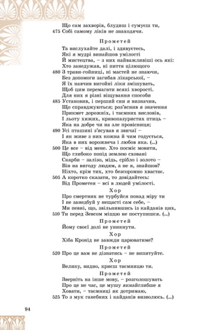 94
õâîðіâ, áëóäèø і ñóìóєø òè,
çàõ
Ùî ñàì ç
475 ó ëіêіâ íå çíàõîäÿ÷è.
îìó
Ñîáі ñàìî
Ï ð î ì å ò å é
éòå äàëі, і çäèâóєòåñü,
õàé
Òà âèñëóõ
і âèíàéøîâ óìіëîñòі
äðі
ßêі ÿ ìóä
à, – ç íèõ íàéâàæëèâіøі îñü ÿêі:
öòâà
É ìèñòåö
æàâ, íі ïèòòÿ öіëþùîãî
Õòî çàíåäóæ
Õ
480
480 Ç òðàâè-ãîéíèöі, íі ìàñòåé íå çíàþ÷è,
Ç òðàâè ãîé
Áåç äîïîìîãè çàãèáàâ ëіêàðñüêîї, –
ß їõ íàâ÷èâ âèãîéíі ëіêè çìіøóâàòü,
Ùîá öèì ïåðåìàãàòè âñÿêі õâîðîñòі.
Äëÿ íèõ ÿ ðіçíі âіùóâàííÿ ñïîñîáè
485 Óñòàíîâèâ, і ïåðøèé ñíè ÿ âèçíà÷èâ,
Ùî ñïðàâäæóþòüñÿ; ðîç’ÿñíèâ ÿ çíà÷åííÿ
Ïðèêìåò äîðîæíіõ, і òàєìíèõ âèñëîâіâ,
І ëüîòó õèæèõ, êðèâîïàçóðèñòèõ ïòèöü –
ßêà íà äîáðå ÷è íà çëå ïðîâіñíèöÿ;
490 Óñі ïòàøèíі ç’ÿñóâàâ ÿ çâè÷àї –
І ÿê æèâå ç íèõ êîæíà é ÷èì ãîäóєòüñÿ,
ßêà â íèõ âîðîæíå÷à і ëþáîâ ÿêà. (…)
500 Öå âñå – âіä ìåíå. Õòî ïîñìіє ìîâèòè,
Ùî ãëèáîêî ïîïіä çåìëåþ ñõîâàíі
Ñêàðáè – çàëіçî, ìіäü, ñðіáëî і çîëîòî –
Âіí íà âèãîäó ëþäÿì, à íå ÿ, çíàéøîâ?
Íіõòî, êðіì òèõ, õòî áåçñîðîìíî õâàñòàє.
505 À êîðîòêî ñêàçàòè, òî äîâіäàéòåñü:
Âіä Ïðîìåòåÿ – âñі â ëþäåé óìіëîñòі.
Õ î ð
Ïðî ñìåðòíèõ íå òóðáóéñÿ ïîíàä ìіðó òè
І íå çàíåäáóé ó íåùàñòі ñàì ñåáå, –
Ìè ïåâíі, ùî, çâіëüíèâøèñü іç êàéäàíіâ öèõ,
510 Òè ïåðåä Çåâñîì ìіööþ íå ïîñòóïèøñÿ. (…)
Ï ð î ì å ò å é
Éîìó ñâîєї äîëі íå óíèêíóòè.
Õ î ð
Õіáà Êðîíіä íå çàâæäè öàðþâàòèìå?
Ï ð î ì å ò å é
520 Ïðî öå âàì íå äіçíàòèñü – íå âèïèòóéòå.
Õ î ð
Âåëèêó, âèäíî, êðèєø òàєìíèöþ òè.
Ï ð î ì å ò å é
Çâåðíіòü íà іíøå ìîâó, – ðîçãîëîøóâàòü
Ïðî öå íå ÷àñ, öå ìóøó ÿêíàéãëèáøå ÿ
Õîâàòè, – òàєìíèöі ÿê äîòðèìàþ,
525 Òî ç ìóê ãàíåáíèõ і êàéäàíіâ âèçâîëþñü. (…)
 