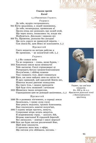 95
Ñòàñèì òðåòіé
Åêñîä
(…) Ç’ÿâëÿєòüñÿ Ã å ð ì å ñ.
Ã å ð ì å ñ
Äî òåáå, ìóäðіÿ ãîñòðîÿçèêîãî,
945 Áîãіâ çðàäëèâöÿ, à ëþäåé øàíîâíèêà,
Äî òåáå, âîãíåêðàäöÿ, ïðîìîâëÿþ ÿ!
Çâåëіâ îòåöü âñå ðîçêàçàòü ïðî øëþá îòîé,
îòîé
Ùî ÷åðåç íüîãî, ïîõâàëÿâñü òè, âëàäè âіí
Ïîçáóäåòüñÿ. Äîêëàäíî і âèðàçíî âñå
950 Òè, Ïðîìåòåþ, ðîçêàæè áåç çàãàäîê!
Öþ ïóòü óäðóãå íå ïðèìóøóé ìіðÿòè, –
Ñàì çíàєø-áî, öèì Çåâñà íå âëàñêàâèòè. (…)
Ï ð î ì å ò å é
Ñâîãî íåùàñòÿ íà íåãіäíå ðàáñòâî ÿ
Íå ïðîìіíÿþ, – öå çàïàì’ÿòàé ñîáі. (…)
Ã å ð ì å ñ
(…) ßê ñëîâàì ìîїì
Òè íå ñêîðèøñÿ – ãëÿíü, ÿêîþ áóðåþ, –
1015 Õâèëåøíà õâèëÿ ìóêè íåìèíó÷îї
Òåáå íàñòèãíå. Ñêåëі ñòðіìêîâåðõі öі
Ðîçòðîùèòü áàòüêî ãðîìîì-áëèñêàâèöåþ
Ïîëóì’ÿíîþ, і îáіéìè êàìåíþ
Òâîє ñõîâàþòü òіëî. Äîâãі ñïîâíÿòüñÿ
1020 Âіêè, àæ ïîêè âèéäåø çíîâ íà ñâіòëî òè
É îðåë êðèâàâèé, öåé êðèëàòèé Çåâñіâ ïåñ,
Øìàòêè âåëèêі ðâàòèìå ïîæàäëèâî
Âіä òâîãî òіëà, і ùîäíÿ ïðèõîäèòè
Öåé áóäå ãіñòü íåçâàíèé і ïå÷іíêîþ
1025 Æèâèòèñÿ òâîєþ ïî÷îðíіëîþ.
Ñòðàæäàííÿì öèì íå äîæèäàé çàêіí÷åííÿ… (…)
Ï ð î ì å ò å é
1080 Íå â ðîçìîâàõ íіê÷åìíèõ, à ñïðàâäі çåìëÿ
Çàõèòàëàñü, і ãðîìó ëóïè ãëóõі
Âæå ðåâóòü íåäàëåêî, ãðіçíèõ áëèñêàâèöü
Âæå ñïàëàõóþòü çàâèòíі ïîëóì’ÿíі,
1085 І êóðÿâó âèõðè êðóòÿòü, æåíóòü.
Ñóïðîòèâíі âіòðè ëåòÿòü çâіäóñіëü
Â íåçðèìåííîìó ãåðöі, – çàêîëîò, áіé,
Âіòðîâå ïîâñòàííÿ! Â ñòðàøíіé áîðîòüáі
Âñå çìіøàëîñü – ïîâіòðÿ і õâèëі ìîðñüêі!
1090 Âñþ öþ áóðþ íàñëàâ ðîçëþ÷åíèé Çåâñ,
Ùîá ìåíå âæàõíóòè.
Î ïðå÷åñíà ìàòè ìîÿ, î åôіðå,
Ùî ñâіòëîì óñіõ îáіéìàєø, ïîãëÿíü –
)
)
Ãåðìåñ, ùî çàâ’ÿçóє
ñàíäàëіþ.
Áë. 330 ð. äî í.å.
Ôðàãìåíò ðèìñüêîї êîïії
ç äàâíüîãðåöüêîãî
îðèãіíàëó
îðèãіíàëó
 