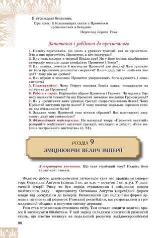 96
ííî.
âèí
ß ñòðàæäàþ áåçâ
àâèöÿõ ñêåëÿ ç Ïðîìåòåєì
ñêà
Ïðè ãðîìі é áëè
єòüñÿ â áåçîäíþ.
ëþє
ïðîâàë
Ïåðåêëàä Áîðèñà Òåíà
Çàïèòàííÿ і çàâäàííÿ äî ïðî÷èòàíîãî
1. Íàçâіòü ïåðñîíàæіâ, ùî äіþòü â óðèâêàõ òðàãåäії, ÿêі âè ïðî÷èòàëè.
Íàçâіòü ïåðñîíàæіâ,
Õòî ç íèõ ïðîòèñòîїòü Ïðîìåòåþ, à õòî ñïіâ÷óâàє?
2. ßêó ðîëü âіäіãðàє â òðàãåäії Åñõіëà õîð? ßê ó éîãî ñëîâàõ âіäîáðàæåíî
àâòîðñüêó ïîçèöіþ ùîäî êîíôëіêòó Ïðîìåòåÿ і Çåâñà?
3. ßêі çíàííÿ, ðåìåñëà é ìèñòåöòâà Ïðîìåòåé äàâ ëþäÿì? ×èì çóìîâëå-
íå éîãî ïðàãíåííÿ äîïîìîãòè ñìåðòíèì? ßêîãî äàðó òèòàí ïîçáàâèâ ëþ-
äåé? ×îìó âіí öå çðîáèâ?
4. ßêі îáðàçè â ìîíîëîçі Ïðîìåòåÿ óâèðàçíþþòü éîãî ìóæíіñòü і íåïî-
õèòíіñòü?
5. Ïîäèñêóòóéìî! ×îìó Ãåôåñò âèêîíàâ Çåâñіâ íàêàç, íåçâàæàþ÷è íà
ñïіâ÷óòòÿ äî Ïðîìåòåÿ?
6. Ðîáîòà â ïàðàõ. Ïîðіâíÿéòå îáðàçè Ïðîìåòåÿ і Ãåðìåñà. ×è âäàëîñÿ Ãåð-
ìåñó íàëÿêàòè òèòàíà? Çà ùî Ïðîìåòåé çíåâàæàє ïîñëàíöÿ Ãðîìîâåðæöÿ?
7. ßê ó ïðî÷èòàíèõ âàìè óðèâêàõ òðàãåäії ñõàðàêòåðèçîâàíî Çåâñà? ×îìó
Ïðîìåòåé âèñòóïèâ ïðîòè íüîãî? Ó ÷îìó ïîëÿãàє ìîðàëüíà ïåðåìîãà òèòà-
íà íàä î÷іëüíèêîì áîãіâ?
8. Çàâäÿêè ÷îìó Ïðîìåòåé ñòàâ âі÷íèì îáðàçîì? ßêі âëàñòèâîñòі ëþä-
ñüêîãî äóõó âіí ñèìâîëіçóє?
9. Ôіëîëîãі÷íèé ìàéñòåð-êëàñ. Íà ìàòåðіàëі òâîðó «Ïðîìåòåé çàêóòèé»
ðîçêðèéòå îñîáëèâîñòі àíòè÷íîї òðàãåäії, âèêëàäåíі â ðîçäіëі «Áіëÿ âè-
òîêіâ òåàòðàëüíîãî ìèñòåöòâà» (ñ. 81).
ÐÎÇÄ²Ë 9
ÇÌ²ÖÍÞÞ×È ÂÅËÈ× ²ÌÏÅÐ²¯
Ëіòåðàòóðíà ðîçìèíêà. Ùî òàêå ãåðîї÷íèé åïîñ? Íàçâіòü éîãî
õàðàêòåðíі îçíàêè.
Çîëîòîþ äîáîþ äàâíüîðèìñüêîї ëіòåðàòóðè ñòàâ ÷àñ ïðàâëіííÿ іìïåðà-
òîðà Îêòàâіàíà Àâґóñòà (êіíåöü І ñò. äî í.å. – ïî÷àòîê І ñò. í.å.). Ó ïîëі-
òè÷íіé іñòîðії Ðèìó òî áóâ ïåðіîä ñòàíîâëåííÿ і çìіöíåííÿ íîâîãî
ïîëіòè÷íîãî ëàäó – ïðèíöèïàòó Îêòàâіàíà Àâґóñòà (ïåðåõіäíîї ôîðìè
âëàäè âіä ðåñïóáëіêè äî іìïåðії). Âèíèêíåííÿ öієї ïîëіòè÷íîї ôîðìè çó-
ìîâèâ іíòåíñèâíèé ðîçâèòîê Ðèìñüêîї ðåñïóáëіêè, ùî ðîçðîñòàëàñÿ ç ãðî-
ìàäÿíñüêîї îáùèíè â ìîãóòíþ ñâіòîâó äåðæàâó.
Ðèì ñòàâ ñïðàâæíüîþ ñòîëèöåþ ñâіòó. Òàì ïî÷àëè çâîäèòè âåëè÷íі õðà-
ìè é çàñíîâóâàòè áіáëіîòåêè. Ó öåé ïåðіîä ñêëàäàâñÿ êëàñè÷íèé ðèìñüêèé
ñòèëü, ùî іñòîòíî âïëèíóâ íà ïîäàëüøèé ðîçâèòîê çàõіäíîєâðîïåéñüêîї
 
