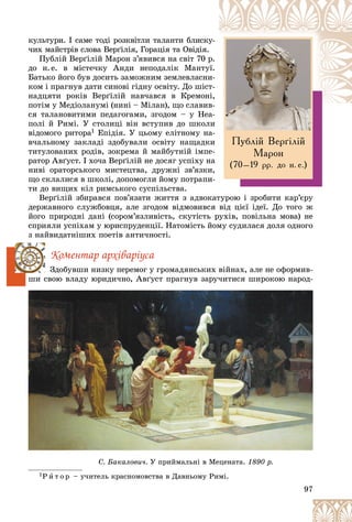 97
Ïóáë³é Âåð´³ë³é
Ìàðîí
(70–19 ðð. äî í. å.)
êóëüòóðè. І ñàìå òîäі ðîçêâіòëè òàëàíòè áëèñêó
ó-
÷èõ ìàéñòðіâ ñëîâà Âåðґіëіÿ, Ãîðàöіÿ òà Îâіäіÿ.
Ïóáëіé Âåðґіëіé Ìàðîí ç’ÿâèâñÿ íà ñâіò 70 ð
ð.
äî í.å. â ìіñòå÷êó Àíäè íåïîäàëіê Ìàíòó
óї.
Áàòüêî éîãî áóâ äîñèòü çàìîæíèì çåìëåâëàñíè
è-
êîì і ïðàãíóâ äàòè ñèíîâі ãіäíó îñâіòó. Äî øіñò-
íàäöÿòè ðîêіâ Âåðґіëіé íàâ÷àâñÿ â Êðåìîí
íі,
ïîòіì ó Ìåäіîëàíóìі (íèíі – Ìіëàí), ùî ñëàâèâ
â-
ñÿ òàëàíîâèòèìè ïåäàãîãàìè, çãîäîì – ó Íåà-
à
ïîëі é Ðèìі. Ó ñòîëèöі âіí âñòóïèâ äî øêîëè
âіäîìîãî ðèòîðà1 Åïіäіÿ. Ó öüîìó åëіòíîìó íà-
â÷àëüíîìó çàêëàäі çäîáóâàëè îñâіòó íàùàäêè
òèòóëîâàíèõ ðîäіâ, çîêðåìà é ìàéáóòíіé іìïå-
ðàòîð Àâґóñò. І õî÷à Âåðґіëіé íå äîñÿã óñïіõó íà
íèâі îðàòîðñüêîãî ìèñòåöòâà, äðóæíі çâ’ÿçêè,
ùî ñêëàëèñÿ â øêîëі, äîïîìîãëè éîìó ïîòðàïè-
òè äî âèùèõ êіë ðèìñüêîãî ñóñïіëüñòâà.
Âåðґіëіé çáèðàâñÿ ïîâ’ÿçàòè æèòòÿ ç àäâîêàòóðîþ і çðîáèòè êàð’єðó
äåðæàâíîãî ñëóæáîâöÿ, àëå çãîäîì âіäìîâèâñÿ âіä öієї іäåї. Äî òîãî æ
éîãî ïðèðîäíі äàíі (ñîðîì’ÿçëèâіñòü, ñêóòіñòü ðóõіâ, ïîâіëüíà ìîâà) íå
ñïðèÿëè óñïіõàì ó þðèñïðóäåíöії. Íàòîìіñòü éîìó ñóäèëàñÿ äîëÿ îäíîãî
ç íàéâèäàòíіøèõ ïîåòіâ àíòè÷íîñòі.
Êîìåíòàð àðõіâàðіóñà
Çäîáóâøè íèçêó ïåðåìîã ó ãðîìàäÿíñüêèõ âіéíàõ, àëå íå îôîðìèâ-
øè ñâîþ âëàäó þðèäè÷íî, Àâґóñò ïðàãíóâ çàðó÷èòèñÿ øèðîêîþ íàðîä-
1Ð è ò î ð – ó÷èòåëü êðàñíîìîâñòâà â Äàâíüîìó Ðèìі.
äó ð ä , ó ð ó ðó ð ð ä
1Ð è Ä Ð і
Ñ. Áàêàëîâè÷. ð ö
Ó ïðèéìàëüíі â Ìåöåíàòà. ð
1890 ð.
 