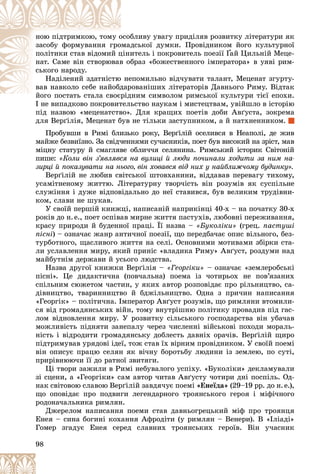 98
áëèâó óâàãó ïðèäіëÿâ ðîçâèòêó ëіòåðàòóðè ÿê
îñîá
íîþ ïіäòðèìêîþ, òîìó î
äñüêîї äóìêè. Ïðîâіäíèêîì éîãî êóëüòóðíîї
îìà
çàñîáó ôîðìóâàííÿ ãðî
èòåëü і ïîêðîâèòåëü ïîåçії
öіíè
ïîëіòèêè ñòàâ âіäîìèé ö Ґàé Öèëüíіé Ìåöå-
Ґ
Ґ
áðàç «áîæåñòâåííîãî іìïåðàòîðà» â óÿâі ðèì-
â î
íàò. Ñàìå âіí ñòâîðþâàâ
ñüêîãî íàðîäó.
åïîìèëüíî âіä÷óâàòè òàëàíò, Ìåöåíàò çãóðòó-
íå
Íàäіëåíèé çäàòíіñòþ
ðîâàíіøèõ ëіòåðàòîðіâ Äàâíüîãî Ðèìó. Âіäòàê
äàð
âàâ íàâêîëî ñåáå íàéîáä
äíèì ñèìâîëîì ðèìñüêîї êóëüòóðè òієї åïîõè.
éîãî ïîñòàòü ñòàëà ñâîєðіä
é
І íå âèïàäêîâî ïîêðîâèòåëüñòâî íàóêàì і ìèñòåöòâàì, óâіéøëî â іñòîðіþ
І íå âèïàäêîâî ïîêðîâèòåë
ïіä íàçâîþ «ìåöåíàòñòâî». Äëÿ êðàùèõ ïîåòіâ äîáè Àâґóñòà, çîêðåìà
äëÿ Âåðґіëіÿ, Ìåöåíàò áóâ íå òіëüêè çàñòóïíèêîì, à é íàòõíåííèêîì.
Ïðîáóâøè â Ðèìі áëèçüêî ðîêó, Âåðґіëіé îñåëèâñÿ â Íåàïîëі, äå æèâ
ìàéæå áåçâèїçíî. Çà ñâіä÷åííÿìè ñó÷àñíèêіâ, ïîåò áóâ âèñîêèé íà çðіñò, ìàâ
ìіöíó ñòàòóðó é ñìàãëÿâå îáëè÷÷ÿ ñåëÿíèíà. Ðèìñüêèé іñòîðèê Ñâіòîíіé
ïèøå: «Êîëè âіí ç’ÿâëÿâñÿ íà âóëèöі é ëþäè ïî÷èíàëè õîäèòè çà íèì íà-
çèðöі é ïîêàçóâàòè íà íüîãî, âіí õîâàâñÿ âіä íèõ ó íàéáëèæ÷îìó áóäèíêó».
Âåðґіëіé íå ëþáèâ ñâіòñüêîї øòîâõàíèíè, âіääàâàâ ïåðåâàãó òèõîìó,
óñàìіòíåíîìó æèòòþ. Ëіòåðàòóðíó òâîð÷іñòü âіí ðîçóìіâ ÿê ñóñïіëüíå
ñëóæіííÿ і äóæå âіäïîâіäàëüíî äî íåї ñòàâèâñÿ, áóâ âåëèêèì òðóäіâíè-
êîì, ñëàâè íå øóêàâ.
Ó ñâîїé ïåðøіé êíèæöі, íàïèñàíіé íàïðèêіíöі 40-õ – íà ïî÷àòêó 30-õ
ðîêіâ äî í.å., ïîåò îñïіâàâ ìèðíå æèòòÿ ïàñòóõіâ, ëþáîâíі ïåðåæèâàííÿ,
êðàñó ïðèðîäè é áóäåííîї ïðàöі. Її íàçâà – «Áóêîëіêè» (ãðåö. ïàñòóøі
ïіñíі) – îçíà÷àє æàíð àíòè÷íîї ïîåçії, ùî ïåðåäáà÷àє îïèñ âіëüíîãî, áåç-
òóðáîòíîãî, ùàñëèâîãî æèòòÿ íà ñåëі. Îñíîâíèìè ìîòèâàìè çáіðêè ñòà-
ëè óñëàâëåííÿ ìèðó, ÿêèé ïðèíіñ «âëàäèêà Ðèìó» Àâґóñò, ðîçäóìè íàä
ìàéáóòíіì äåðæàâè é óñüîãî ëþäñòâà.
Íàçâà äðóãîї êíèæêè Âåðґіëіÿ – «Ãåîðãіêè» – îçíà÷àє «çåìëåðîáñüêі
ïіñíі». Öå äèäàêòè÷íà (ïîâ÷àëüíà) ïîåìà іç ÷îòèðüîõ íå ïîâ’ÿçàíèõ
ñïіëüíèì ñþæåòîì ÷àñòèí, ó ÿêèõ àâòîð ðîçïîâіäàє ïðî ðіëüíèöòâî, ñà-
äіâíèöòâî, òâàðèííèöòâî é áäæіëüíèöòâî. Îäíà ç ïðè÷èí íàïèñàííÿ
«Ãåîðãіê» – ïîëіòè÷íà. Іìïåðàòîð Àâґóñò ðîçóìіâ, ùî ðèìëÿíè âòîìèëè-
ñÿ âіä ãðîìàäÿíñüêèõ âіéí, òîìó âíóòðіøíþ ïîëіòèêó ïðîâàäèâ ïіä ãàñ-
ëîì âіäíîâëåííÿ ìèðó. Ó ðîçâèòêó ñіëüñüêîãî ãîñïîäàðñòâà âіí óáà÷àâ
ìîæëèâіñòü ïіäíÿòè çàíåïàëó ÷åðåç ÷èñëåííі âіéñüêîâі ïîõîäè ìîðàëü-
íіñòü і âіäðîäèòè ãðîìàäÿíñüêó äîáëåñòü äàâíіõ îðà÷іâ. Âåðґіëіé ùèðî
ïіäòðèìóâàâ óðÿäîâі іäåї, òîæ ñòàâ їõ âіðíèì ïðîâіäíèêîì. Ó ñâîїé ïîåìі
âіí îïèñóє ïðàöþ ñåëÿí ÿê âі÷íó áîðîòüáó ëþäèíè іç çåìëåþ, ïî ñóòі,
ïðèðіâíþþ÷è її äî ðàòíîї çâèòÿãè.
Öі òâîðè çàæèëè â Ðèìі íåáóâàëîãî óñïіõó. «Áóêîëіêè» äåêëàìóâàëè
çі ñöåíè, à «Ãåîðãіêè» ñàì àâòîð ÷èòàâ Àâґóñòó ÷îòèðè äíі ïîñïіëü. Îä-
íàê ñâіòîâîþ ñëàâîþ Âåðґіëіé çàâäÿ÷óє ïîåìі «Åíåїäà» (29–19 ðð. äî í.å.),
ùî îïîâіäàє ïðî ïîäâèãè ëåãåíäàðíîãî òðîÿíñüêîãî ãåðîÿ і ìіôі÷íîãî
ðîäîíà÷àëüíèêà ðèìëÿí.
Äæåðåëîì íàïèñàííÿ ïîåìè ñòàâ äàâíüîãðåöüêèé ìіô ïðî òðîÿíöÿ
Åíåÿ – ñèíà áîãèíі êîõàííÿ Àôðîäіòè (ó ðèìëÿí – Âåíåðè). Â «Іëіàäі»
Ãîìåð çãàäóє Åíåÿ ñåðåä ñëàâíèõ òðîÿíñüêèõ ãåðîїâ. Âіí ó÷àñíèê
 