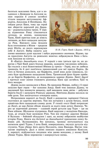 99
Ï. Í.
Ï.-Í. Ґåðåí.
åðåí. Åíåé і Äіäîíà.
Åíåé і Äіäîíà. 1815 ð.
1815 ð.
áàãàòüîõ âàæëèâèõ áèòâ, àëå â ïî-
-
єäèíêàõ ç Äіîìåäîì òà Àõіëëîì çà-
-
çíàє ïîðàçêè é óíèêàє çàãèáåëі
і
òіëüêè çàâäÿêè çàñòóïíèöòâó Àô-
-
ðîäіòè, Àïîëëîíà é Ïîñåéäîíà. Ïî-
-
ñåéäîí ðÿòóє Åíåÿ, òîìó ùî ãåðîé
é
ìàє çáåðåãòè öàðñüêèé ðіä Äàðäà-
-
íà – ðîäîíà÷àëüíèêà òðîÿí. Ó ïåðі-
-
îä ïіäíåñåííÿ Ðèìó ç’ÿâëÿþòüñÿ
ÿ
ëåãåíäè, çà ÿêèìè, ïîêèíóâøè
è
Òðîþ, Åíåé ïðèñòàâ ñàìå äî çåìåëü
ü
ëàòèíÿí, äå éîãî íàùàäêè çàñíóâà-
-
ëè Ðèì. Åíåєâîãî ñèíà Àñêàíіÿ
ÿ
áóëî îòîòîæíåíî ç Þëîì – ïðåäêîì
ì
ðîäó Þëіїâ, äî ÿêîãî çàðàõîâóâàâ
â
ñåáå é Àâґóñò. Âèáіð ñþæåòó äëÿ
ÿ
ïîåìè âèÿâèâñÿ äóæå âäàëèì і íàáóâ äåðæàâíîãî çíà÷åííÿ. Âіäîìî, ùî
áóâ äåðæàâíîãî çíà÷åííÿ. Âіäîìî, ùî
çà ïðàâëіííÿ Àâґóñòà íà ðèìñüêèõ ìîíåòàõ çîáðàæóâàëè Åíåÿ ç áàòü-
êîì Àíõіçîì íà ïëå÷àõ.
Â «Åíåїäі» äâàíàäöÿòü êíèã. Ó ïåðøіé ç íèõ іäåòüñÿ ïðî òå, ÿê äî-
ðîãîþ ç Òðîї Åíåé äîâãî áëóêàâ ìîðÿìè, çàçíàþ÷è ÷èñëåííèõ íåáåçïåê.
Öå ñòàëîñÿ ç âîëі áîæåñòâåííîї Þíîíè (ó ãðåêіâ – Ãåðè), ÿêà íå ëþáèëà
òðîÿíöіâ, áî é äîñі ïàì’ÿòàëà ïðèíèçëèâèé äëÿ íåї ïðèñóä Ïàðіñà. Äî
òîãî æ áîãèíÿ äіçíàëàñÿ, ùî Êàðôàґåí, ÿêèé âîíà äóæå ïîâàæàëà, êî-
ëèñü áóäå çðóéíîâàíî íàùàäêàìè Åíåÿ. Òðîÿíñüêèé ôëîò áóðåþ ïðèáè-
ëî äî áåðåãіâ Êàðôàґåíó, äå âîëîäàðþâàëà öàðèöÿ Äіäîíà. Çìіñò äðóãîї
і òðåòüîї êíèã ïîåìè ñòàíîâèòü ðîçïîâіäü Åíåÿ ïðî çàãèáåëü Òðîї òà
ї
éîãî ìàíäðè.
Äіäîíà ïàëêî çàêîõàëàñÿ â Åíåÿ. Íà ïðîõàííÿ Âåíåðè, ëþáîâ ó її ñåðöі
çàïàëèâ áðàò ãåðîÿ – áîã êîõàííÿ Àìóð. Åíåé òåæ ïîêîõàâ Äіäîíó, òà
çìóøåíèé áóâ ïîêèíóòè íåùàñíó, ùîá âèêîíàòè ñâîþ ìіñіþ – äîáóòèñÿ
áåðåãіâ Іòàëії і çàñíóâàòè Ðèìñüêó äåðæàâó. Íåâòіøíà Äіäîíà íàêëàëà íà
ñåáå ðóêè. Òàê çàêіí÷óєòüñÿ ÷åòâåðòà êíèãà.
Ïîòðàïèâøè íàðåøòі äî Іòàëії, Åíåé ç äîïîìîãîþ ÷àðіâíèöі Ñіâіëëè
ñïóñòèâñÿ äî öàðñòâà ìåðòâèõ. Òàì âіí çóñòðіâñÿ ç äóõîì áàòüêà, ÿêèé
ïðîâіñòèâ éîãî íàùàäêàì ñëàâíó äîëþ. Ó ñüîìіé êíèçі Åíåé ïîòðàïëÿє
äî Ëàöії, äå öàð Ëàòèí îáіöÿє âіääàòè çà íüîãî ñâîþ äî÷êó Ëàâіíіþ. ×å-
ðåç öå íàðå÷åíèé äіâ÷èíè – ñëàâíèé ãåðîé ðóòóëіâ öàð Òóðí – іäå íà
Åíåÿ âіéíîþ. Øóêàþ÷è ïіäòðèìêè, Åíåé âèðóøàє ó âîëîäіííÿ Åâàíäðà,
òóäè, äå çãîäîì áóäå çàñíîâàíî Ðèì. Òàì âіí îòðèìóє äàðóíîê Âåíåðè
é Âóëêàíà – áîéîâèé îáëàäóíîê і ùèò, íà ÿêîìó çîáðàæåíî ìàéáóòíþ
іñòîðіþ Ðèìó. Êíèãè âіä äåâ’ÿòîї äî
ї äâàíàäöÿòîї ïðèñâÿ÷åíî îïèñó áî-
ї
éîâèõ äіé. Çàëèøèâøèñü áåç âàòàæêà, òðîÿíöі ïîñòóïàþòüñÿ ïіä
íàòèñêîì àðìії Òóðíà. І õî÷à Åíåé, ïîâåðíóâøèñü, çìóøóє ðóòóëіâ âіä-
ñòóïèòè, Òóðí óáèâàє éîãî äðóãà Ïàëëàíòà, ñèíà Åâàíäðà. Íàñòàє òèì-
÷àñîâå ïåðåìèð’ÿ. Äàëі â ïîåìі îïèñàíî ïîäâèãè àìàçîíêè Êàìіëëè.
І, íàðåøòі, âіäáóâàєòüñÿ ïîєäèíîê ìіæ äâîìà âîæäÿìè, ó ÿêîìó Åíåé
óáèâàє Òóðíà. Öієþ ïåðåìîãîþ і çàâåðøóєòüñÿ ïîåìà.
 