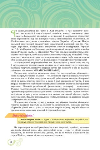 10
Ч
и замислювалися ви, чому в ХХІ столітті, у час розвитку висо-
ких технологій і комп’ютерної техніки, молоді виконавці ство-
рюють фольклорні ансамблі, а вітчизняні й закордонні концертні
зали переповнені під час виступів таких славнозвісних колективів, як
Національна заслужена академічна капела України «Думка», Націо-
нальний заслужений академічний український народний хор ім. Гри-
горія Верьовки, Національна заслужена капела бандуристів України
ім. Г. І. Майбороди чи Національний заслужений академічний ансамбль
танцю України ім. П. П. Вірського? Чому ми всі, такі заклопотані, обли-
шуємо свої справи, щоб послухати автентичну народну мелодію? Чому,
зрештою, молодь на кілька днів виривається з кола своїх повсякденних
обов’язків, щоб узяти участь у фольклорно-етнографічному фестивалі?
Магія народної творчості вабить нас. Вона входить у наше єство змалку
й неусвідомлено для нас самих впливає на думки, почуття, устремління.
Народна творчість протягує незримі нитки від кожного з нас до великої
спільноти під назвою УКРАЇНСЬКИЙ НАРОД.
Патріотизм, щирість виявлення почуттів, задушевність, різноманіт-
ність жанрів, багатство мелодій — ось неповний перелік надбань творчості
наших предків. У вінку народних мелодій унікальним явищем є історичні
пісні та думи. Минули століття, а вони й досі вражають слухачів. У цих
творах винятково гармонійно поєдналися глибина змісту й мелодійність
звучання. Відомий український фольклорист, етнограф і композитор
Філарет Колесса в праці «Українська усна словесність» писав: «Знаменною
прикметою української народної поезії є велике багатство і краса історич-
них пісень та дум, у яких замикається неначе поетичний літопис україн-
ського народу. З цього погляду, крім сербів, українцям не дорівнює ні один
із європейських народів».
В історичних піснях і думах у конкретних образах і подіях відтворено
героїчні картини боротьби за свободу та незалежність, оспівано звитягу
оборонців рідної землі, у них — потужна енергія народу, яку він віддав за
право самому визначати власний історичний поступ.
Пригадайте!
Фольклорна пісня — один із жанрів усної народної творчості, що
поєднує елементи словесного та музичного мистецтва.
За характером мелодії розрізняють пісні маршові, трагічні, велично-
урочисті, ліричні тощо. Але пам’ятаймо один «секрет»: пісню можна
виконати, не маючи вокальних даних, але її не можна проспівати без
серця! Та й слухають пісню, як правило, серцем...
 