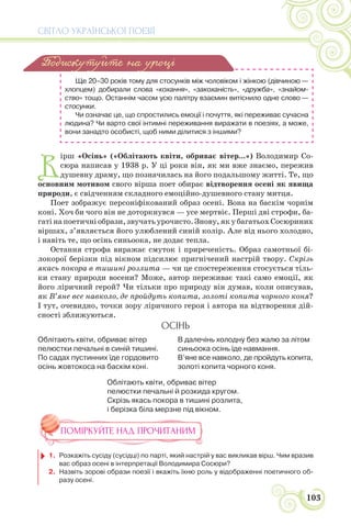 СВІТЛО УКРАЇНСЬКОЇ ПОЕЗІЇ
103
Ще 20–30 років тому для стосунків між чоловіком і жінкою (дівчиною —
хлопцем) добирали слова «кохання», «закоханість», «дружба», «знайом-
ство» тощо. Останнім часом усю палітру взаємин витіснило одне слово —
стосунки.
Чи означає це, що спростились емоції і почуття, які переживає сучасна
людина? Чи варто свої інтимні переживання виражати в поезіях, а може,
вони занадто особисті, щоб ними ділитися з іншими?
В
ірш «Осінь» («Облітають квіти, обриває вітер...») Володимир Со-
сюра написав у 1938 р. У ці роки він, як ми вже знаємо, пережив
душевну драму, що позначилась на його подальшому житті. Те, що
основним мотивом свого вірша поет обирає відтворення осені як явища
природи, є свідченням складного емоційно-душевного стану митця.
Поет зображує персоніфікований образ осені. Вона на баскім чорнім
коні. Хоч би чого він не доторкнувся — усе мертвіє. Перші дві строфи, ба-
гаті на поетичні образи, звучать урочисто. Знову, як у багатьох Сосюриних
віршах, з’являється його улюблений синій колір. Але від нього холодно,
і навіть те, що осінь синьоока, не додає тепла.
Остання строфа виражає смуток і приреченість. Образ самотньої бі-
локорої берізки під вікном підсилює пригнічений настрій твору. Скрізь
якась покора в тишині розлита — чи це спостереження стосується тіль-
ки стану природи восени? Може, автор переживає такі само емоції, як
його ліричний герой? Чи тільки про природу він думав, коли описував,
як В’яне все навколо, де пройдуть копита, золоті копита чорного коня?
І тут, очевидно, точки зору ліричного героя і автора на відтворення дій-
сності зближуються.
ОСІНЬ
Облітають квіти, обриває вітер
пелюстки печальні в синій тишині.
По садах пустинних їде гордовито
осінь жовтокоса на баскім коні.
В далечінь холодну без жалю за літом
синьоока осінь їде навмання.
В’яне все навколо, де пройдуть копита,
золоті копита чорного коня.
Облітають квіти, обриває вітер
пелюстки печальні й розкида кругом.
Скрізь якась покора в тишині розлита,
і берізка біла мерзне під вікном.
ПОМІРКУЙТЕ НАД ПРОЧИТАНИМ
1. Розкажіть сусіду (сусідці) по парті, який настрій у вас викликав вірш. Чим вразив
вас образ осені в інтерпретації Володимира Сосюри?
2. Назвіть зорові образи поезії і вкажіть їхню роль у відображенні поетичного об-
разу осені.
Подискутуйте на уроці
 