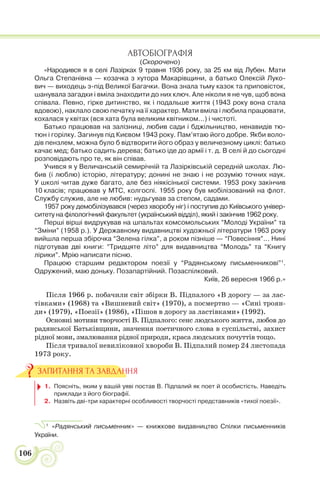 106
АВТОБІОГРАФІЯ
(Скорочено)
«Народився я в селі Лазірках 9 травня 1936 року, за 25 км від Лубен. Мати
Ольга Степанівна — козачка з хутора Макарівщини, а батько Олексій Луко-
вич — виходець з-під Великої Багачки. Вона знала тьму казок та приповісток,
шанувала загадки і вміла знаходити до них ключ. Але ніколи я не чув, щоб вона
співала. Певно, гірке дитинство, як і подальше життя (1943 року вона стала
вдовою), наклало свою печатку на її характер. Мати вміла і любила працювати,
кохалася у квітах (вся хата була великим квітником...) і чистоті.
Батько працював на залізниці, любив сади і бджільництво, ненавидів тю-
тюн і горілку. Загинув під Києвом 1943 року. Пам’ятаю його добре. Якби воло-
дів пензлем, можна було б відтворити його образ у величезному циклі: батько
качає мед; батько садить дерева; батько іде до армії і т. д. В селі й до сьогодні
розповідають про те, як він співав.
Учився я у Величанській семирічній та Лазірківській середній школах. Лю-
бив (і люблю) історію, літературу; донині не знаю і не розумію точних наук.
У школі читав дуже багато, але без ніякісінької системи. 1953 року закінчив
10 класів; працював у МТС, колгоспі. 1955 року був мобілізований на флот.
Службу служив, але не любив: нудьгував за степом, садами.
1957 року демобілізувався (через хворобу ніг) і поступив до Київського універ-
ситету на філологічний факультет (український відділ), який і закінчив 1962 року.
Перші вірші видрукував на шпальтах комсомольських “Молоді України” та
“Зміни” (1958 р.). У Державному видавництві художньої літератури 1963 року
вийшла перша збірочка “Зелена гілка”, а роком пізніше — “Повесіння”... Нині
підготував дві книги: “Тридцяте літо” для видавництва “Молодь” та “Книгу
лірики”. Мрію написати пісню.
Працюю старшим редактором поезії у “Радянському письменникові”1
.
Одружений, маю доньку. Позапартійний. Позаспілковий.
Київ, 26 вересня 1966 р.»
Після 1966 р. побачили світ збірки В. Підпалого «В дорогу — за лас-
тівками» (1968) та «Вишневий світ» (1970), а посмертно — «Сині троян-
ди» (1979), «Поезії» (1986), «Пішов в дорогу за ластівками» (1992).
Основні мотиви творчості В. Підпалого: сенс людського життя, любов до
радянської Батьківщини, значення поетичного слова в суспільстві, захист
рідної мови, змалювання рідної природи, краса людських почуттів тощо.
Після тривалої невиліковної хвороби В. Підпалий помер 24 листопада
1973 року.
1. Поясніть, яким у вашій уяві постав В. Підпалий як поет й особистість. Наведіть
приклади з його біографії.
2. Назвіть дві-три характерні особливості творчості представників «тихої поезії».
1
«Радянський письменник» — книжкове видавництво Спілки письменників
України.
ЗАПИТАННЯ ТА ЗАВДАННЯ
 