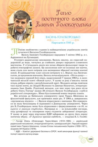 СВІТЛО УКРАЇНСЬКОЇ ПОЕЗІЇ
109
П
очнімо знайомство з одним із найвидатніших українських поетів
сучасності Василем Голобородьком.
Василь Іванович Голобородько народився 7 квітня 1945 р. в с.
Адріанополі на Луганщині.
Усупереч радянському вихованню, Василь змалку, як спраглий по-
дорожній до води, тягнувся до глибоких джерел народного словесного
мистецтва. У п’ятнадцять років він почав збирати фольклорні твори та
робити етнографічні записи. Це захоплення поет не полишає все життя,
вони стали для нього взірцем для витворення образної системи власної
поезії. В одинадцятому класі школи-інтернату в с. Верхнє під Лисичан-
ськом, де продовжив навчання, Василь почав віршувати. «Після дощу» —
так називався перший його вірш, надрукований 7 травня 1963 р. в лиси-
чанській міській газеті «Новый путь». У цьому ж році з’явилось також
кілька добірок віршів у республіканській пресі. Молодого автора помітили
такі відомі поети, як Андрій Малишко та Дмитро Павличко, літературо-
знавець Іван Дзюба. Рідкісний випадок, але вже через три роки після
дебюту Олесь Гончар1
назвав 20-літнього Василя Голобородька «надією
української літератури». Юнак був сповнений нових творчих планів.
Він вступив до Київського університету імені Тараса Шевченка на
філологічний факультет, але провчився лише рік. У 1964 р. завершилась
«хрущовська відлига» — і Василя відрахували з навчання. Він повернув-
ся на малу батьківщину й відновився в Донецькому університеті. Через
рік В. Голобородька знову було відраховано з формулюванням «за дії, не
сумісні зі званням студента». Насправді ж — за вільнолюбні погляди,
опір русифікації та поширення серед студентів забороненої літератури.
У цьому ж році через втручання КДБ2
заборонено до друку його першу
поетичну збірку. «У Луганськ приїхав кадебіст, — згадував В. І. Голобо-
1
Гончàр Олесь (Олександр) Терентійович (1918–1995) — український
радянський письменник, літературний критик, громадський діяч. Перший лауреат
премії імені Тараса Шевченка, голова Спілки письменників України (1959–1971),
академік АН України (1978).
2
КДБ — Комітет державної безпеки в СРСР, який виконував функції таємної
поліції і карного органу влади.
ВАСИЛЬ ГОЛОБОРОДЬКО
Народився 1945 р.
 