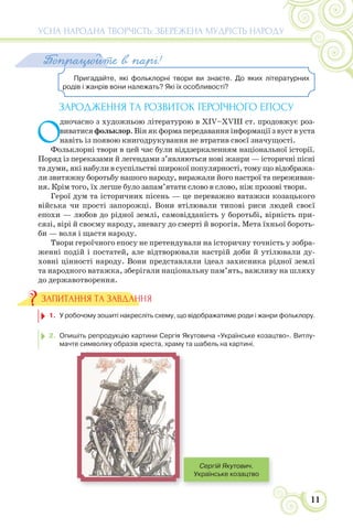 11
УСНА НАРОДНА ТВОРЧІСТЬ: ЗБЕРЕЖЕНА МУДРІСТЬ НАРОДУ
Пригадайте, які фольклорні твори ви знаєте. До яких літературних
родів і жанрів вони належать? Які їх особливості?
Попрацюйте в парі!
ЗАРОДЖЕННЯ ТА РОЗВИТОК ГЕРОЇЧНОГО ЕПОСУ
О
дночасно з художньою літературою в XIV–XVIII ст. продовжує роз-
виватися фольклор. Він як форма передавання інформації з вуст в уста
навіть із появою книгодрукування не втратив своєї значущості.
Фольклорні твори в цей час були віддзеркаленням національної історії.
Поряд із переказами й легендами з’являються нові жанри — історичні пісні
та думи, які набули в суспільстві широкої популярності, тому що відобража-
ли звитяжну боротьбу нашого народу, виражали його настрої та переживан-
ня. Крім того, їх легше було запам’ятати слово в слово, ніж прозові твори.
Герої дум та історичних пісень — це переважно ватажки козацького
війська чи прості запорожці. Вони втілювали типові риси людей своєї
епохи — любов до рідної землі, самовідданість у боротьбі, вірність при-
сязі, вірі й своєму народу, зневагу до смерті й ворогів. Мета їхньої бороть-
би — воля і щастя народу.
Твори героїчного епосу не претендували на історичну точність у зобра-
женні подій і постатей, але відтворювали настрій доби й утілювали ду-
ховні цінності народу. Вони представляли ідеал захисника рідної землі
та народного ватажка, зберігали національну пам’ять, важливу на шляху
до державотворення.
1. У робочому зошиті накресліть схему, що відображатиме роди і жанри фольклору.
2. Опишіть репродукцію картини Сергія Якутовича «Українське козацтво». Витлу-
мачте символіку образів хреста, храму та шабель на картині.
ЗАПИТАННЯ ТА ЗАВДАННЯ
Сергій Якутович.
Українське козацтво
 
