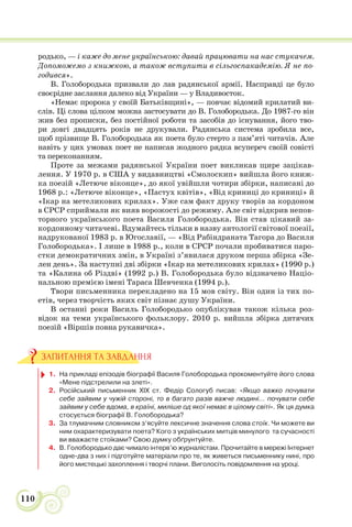 110
родько, — і каже до мене українською: давай працювати на нас стукачем.
Допоможемо з книжкою, а також вступити в сільгоспакадемію. Я не по-
годився».
В. Голобородька призвали до лав радянської армії. Насправді це було
своєрідне заслання далеко від України — у Владивосток.
«Немає пророка у своїй Батьківщині», — повчає відомий крилатий ви-
слів. Ці слова цілком можна застосувати до В. Голобородька. До 1987-го він
жив без прописки, без постійної роботи та засобів до існування, його тво-
ри довгі двадцять років не друкували. Радянська система зробила все,
щоб прізвище В. Голобородька як поета було стерто з пам’яті читачів. Але
навіть у цих умовах поет не написав жодного рядка всупереч своїй совісті
та переконанням.
Проте за межами радянської України поет викликав щире зацікав-
лення. У 1970 р. в США у видавництві «Смолоскип» вийшла його книж-
ка поезій «Летюче віконце», до якої увійшли чотири збірки, написані до
1968 р.: «Летюче віконце», «Пастух квітів», «Від криниці до криниці» й
«Ікар на метеликових крилах». Уже сам факт друку творів за кордоном
в СРСР сприймали як вияв ворожості до режиму. Але світ відкрив непов-
торного українського поета Василя Голобородька. Він став цікавий за-
кордонному читачеві. Вдумайтесь тільки в назву антології світової поезії,
надрукованої 1983 р. в Югославії, — «Від Рабіндраната Тагора до Василя
Голобородька». І лише в 1988 р., коли в СРСР почали пробиватися паро-
стки демократичних змін, в Україні з’явилася друком перша збірка «Зе-
лен день». За наступні дві збірки «Ікар на метеликових крилах» (1990 р.)
та «Калина об Різдві» (1992 р.) В. Голобородька було відзначено Націо-
нальною премією імені Тараса Шевченка (1994 р.).
Твори письменника перекладено на 15 мов світу. Він один із тих по-
етів, через творчість яких світ пізнає душу України.
В останні роки Василь Голобородько опублікував також кілька роз-
відок на теми українського фольклору. 2010 р. вийшла збірка дитячих
поезій «Віршів повна рукавичка».
1. На прикладі епізодів біографії Василя Голобородька прокоментуйте його слова
«Мене підстрелили на злеті».
2. Російський письменник XIX ст. Федір Сологуб писав: «Якщо важко почувати
себе зайвим у чужій стороні, то в багато разів важче людині... почувати себе
зайвим у себе вдома, в країні, миліше од якої немає в цілому світі». Як ця думка
стосується біографії В. Голобородька?
3. За тлумачним словником з’ясуйте лексичне значення слова стоїк. Чи можете ви
ним охарактеризувати поета? Кого з українських митців минулого та сучасності
ви вважаєте стоїками? Свою думку обґрунтуйте.
4. В. Голобородько дає чимало інтерв’ю журналістам. Прочитайте в мережі Інтернет
одне-два з них і підготуйте матеріали про те, як живеться письменнику нині, про
його мистецькі захоплення і творчі плани. Виголосіть повідомлення на уроці.
ЗАПИТАННЯ ТА ЗАВДАННЯ
 