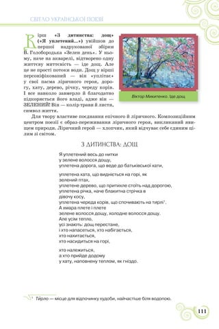 СВІТЛО УКРАЇНСЬКОЇ ПОЕЗІЇ
111
В
ірш «З дитинства: дощ»
(«Я уплетений...») увійшов до
першої надрукованої збірки
В. Голобородька «Зелен день». У ньо-
му, наче на акварелі, відтворено одну
життєву миттєвість — іде дощ. Але
це не прості потоки води. Дощ у вірші
персоніфікований — він «уплітає»
у свої пасма ліричного героя, доро-
гу, хату, дерево, річку, череду корів.
І все навколо завмерло й благодатно
підкоряється його владі, адже він —
ЗЕЛЕНИЙ! Він — колір трави й листя,
символ життя.
Для твору властиве поєднання епічного й ліричного. Композиційним
центром поезії є образ-переживання ліричного героя, викликаний яви-
щем природи. Ліричний герой — хлопчик, який відчуває себе єдиним ці-
лим зі світом.
З ДИТИНСТВА: ДОЩ
Я уплетений весь до нитки
у зелене волосся дощу,
уплетена дорога, що веде до батьківської хати,
уплетена хата, що видніється на горі, як
зелений птах,
уплетене дерево, що притихле стоїть над дорогою,
уплетена річка, наче блакитна стрічка в
дівочу косу,
уплетена череда корів, що спочивають на тирлі1
.
А хмара плете і плете
зелене волосся дощу, холодне волосся дощу.
Але усім тепло,
усі знають: дощ перестане,
і хто напасеться, хто набігається,
хто нахитається,
хто насидиться на горі,
хто належиться,
а хто прийде додому
у хату, наповнену теплом, як гніздо.
1
Тèрло — місце для відпочинку худоби, найчастіше біля водопою.
Віктор Микитенко. Іде дощ
 