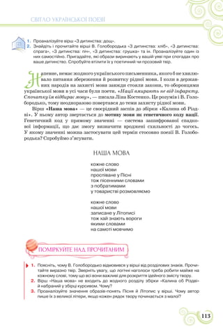 СВІТЛО УКРАЇНСЬКОЇ ПОЕЗІЇ
113
1. Проаналізуйте вірш «З дитинства: дощ».
2. Знайдіть і прочитайте вірші В. Голобородька «З дитинства: хліб», «З дитинства:
спрага», «З дитинства: піч», «З дитинства: грушка» та ін. Проаналізуйте один із
них самостійно. Пригадайте, які образи виринають у вашій уяві при спогадах про
ваше дитинство. Спробуйте втілити їх у поетичний чи прозовий твір.
Н
апевне,немаєжодногоукраїнськогописьменника,якогобнехвилю-
вало питання збереження й розвитку рідної мови. І коли в держав-
них народів на захисті мови завжди стояли закони, то оборонцями
української мови в усі часи були поети. «Нації вмирають не від інфаркту.
Спочатку їм відбирає мову», — писала Ліна Костенко. Це розумів і В. Голо-
бородько, тому неодноразово повертався до теми захисту рідної мови.
Вірш «Наша мова» — це своєрідний заспів до збірки «Калина об Різд-
ві». У ньому автор звертається до мотиву мови як генетичного коду нації.
Генетичний код у прямому значенні — система зашифрованої спадко-
вої інформації, що дає змогу визначити вроджені схильності до чогось.
У якому значенні можна застосувати цей термін стосовно поезії В. Голобо-
родька? Спробуймо з’ясувати.
НАША МОВА
кожне слово
нашої мови
проспіване у Пісні
тож пісенними словами
з побратимами
у товаристві розмовляємо
кожне слово
нашої мови
записане у Літописі
тож хай знають вороги
якими словами
на самоті мовчимо
ПОМІРКУЙТЕ НАД ПРОЧИТАНИМ
1. Поясніть, чому В. Голобородько відмовився у вірші від розділових знаків. Прочи-
тайте виразно твір. Зверніть увагу, що логічні наголоси треба робити майже на
кожному слові, тому що всі вони важливі для розкриття ідейного змісту твору.
2. Вірш «Наша мова» не входить до жодного розділу збірки «Калина об Різдві»
й набраний у збірці курсивом. Чому?
3. Проаналізуйте значення образів-понять Пісня й Літопис у вірші. Чому автор
пише їх з великої літери, якщо кожен рядок твору починається з малої?
 