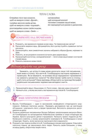 СВІТЛО УКРАЇНСЬКОЇ ПОЕЗІЇ
115
ПОМІРКУЙТЕ НАД ПРОЧИТАНИМ
1. Розкажіть, яке враження справив на вас вірш. Чи переконав вас автор?
2. Прочитайте виразно вірш. Дотримуйтесь його ритму й робіть правильні логічні
наголоси.
3. Проаналізуйте, яких символічних значень набувають образи Дунаю, короваю та
Змія.
4. Поясніть, як ви розумієте значення останніх двох рядків вірша.
5. Проаналізуйте антитезу «холодний всесвіт — теплі слова нашої мови» в останній
строфі вірша.
6. Поясніть значення назви поезії.
Уважають, що успіху й слави може досягнути лише той письменник,
який живе в столиці. Усе життя В. Голобородька пов’язане переважно з
провінцією. Як ви вважаєте, чи впливає місце народження і проживання
на наявність (розвиток) таланту? Чи обов’язково треба жити в столиці,
щоб стати успішним? Свою відповідь обґрунтуйте на прикладі біографій
українських письменників і відомих вам випадків із життя.
1. Проаналізуйте вірші «Наша мова» й «Теплі слова». Що між ними спільного?
2. Напишіть есе, у якому висловіть свої враження від поезій В. Голобородька.
ВАШІ ЛІТЕРАТУРНІ ПРОЄКТИ
1. Василь Голобородько — один із засновників неофіційного літературного угру-
повання «Київська поетична школа». Проведіть дослідження про це мистецьке
об’єднання і узагальніть його у формі презентації. Виголосіть результати дослі-
дження на уроці.
2. Сучасна українська письменниця Оксана Забужко запропонувала висунути Васи-
ля Голобородька на нагородження Нобелівською премією в галузі літератури від
України. Багато культурних діячів її підтримали. Напишіть проєкт подання до Но-
белівського комітету, у якому запропонуйте номінувати В. Голобородька в галузі
літератури. Укажіть, за які заслуги ви пропонуєте його відзначити.
3. Розкажіть про творчу особистість В. Голобородька членам своєї родини. Улаштуйте
поетичну годину, де звучатимуть його твори. Поясніть своїм близьким, у чому,
на вашу думку, енергетика творів поета.
Подискутуйте на уроці
ТЕПЛІ СЛОВА
Співаймо пісні про кохання,
щоб не вмерло слово «Дунай»,
гуляймо весілля своїм дітям,
щоб не вмерло слово «коровай»,
розповідаймо казки своїм онукам,
щоб не вмерло слово «Змій» —
наповнюймо
цей холодний всесвіт
теплими словами нашої мови,
які народжуються разом із диханням.
 