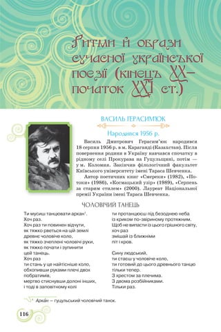 116
ВАСИЛЬ ГЕРАСИМ’ЮК
Народився 1956 р.
Василь Дмитрович Герасим’юк народився
18 серпня 1956 р. в м. Караганді (Казахстан). Після
повернення родини в Україну навчався спочатку в
рідному селі Прокурава на Гуцульщині, потім —
у м. Коломия. Закінчив філологічний факультет
Київського університету імені Тараса Шевченка.
Автор поетичних книг «Смереки» (1982), «По-
токи» (1986), «Космацький узір» (1989), «Серпень
за старим стилем» (2000). Лауреат Національної
премії України імені Тараса Шевченка.
ЧОЛОВІЧИЙ ТАНЕЦЬ
Ти мусиш танцювати аркан1
.
Хоч раз.
Хоч раз ти повинен відчути,
як тяжко рветься на цій землі
древнє чоловіче коло,
як тяжко зчеплені чоловічі руки,
як тяжко почати і зупинити
цей танець.
Хоч раз
ти стань у це найтісніше коло,
обхопивши руками плечі двох
побратимів,
мертво стиснувши долоні інших,
і тоді в заповітному колі
ти протанцюєш під безоднею неба
із криком по-звіриному протяжним.
Щоб не випасти із цього грішного світу,
хоч раз
змішай із ближніми
піт і кров.
Сину людський,
ти стаєш у чоловіче коло,
ти готовий до цього древнього танцю
тільки тепер.
З хрестом за плечима.
З двома розбійниками.
Тільки раз.
1
Аркàн — гуцульський чоловічий танок.
 