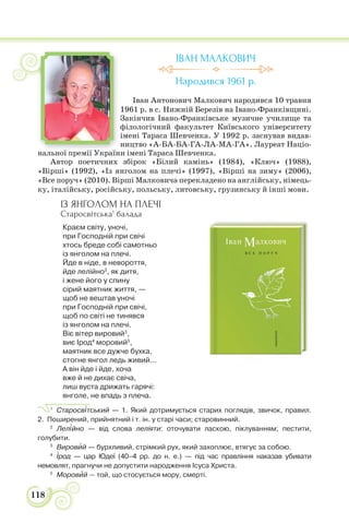 118
ІВАН МАЛКОВИЧ
Народився 1961 р.
Іван Антонович Малкович народився 10 травня
1961 р. в с. Нижній Березів на Івано-Франківщині.
Закінчив Івано-Франківське музичне училище та
філологічний факультет Київського університету
імені Тараса Шевченка. У 1992 р. заснував видав-
ництво «А-БА-БА-ГА-ЛА-МА-ГА». Лауреат Націо-
нальної премії України імені Тараса Шевченка.
Автор поетичних збірок «Білий камінь» (1984), «Ключ» (1988),
«Вірші» (1992), «Із янголом на плечі» (1997), «Вірші на зиму» (2006),
«Все поруч» (2010). Вірші Малковича перекладено на англійську, німець-
ку, італійську, російську, польську, литовську, грузинську й інші мови.
ІЗ ЯНГОЛОМ НА ПЛЕЧІ
Старосвітська1
балада
Краєм світу, уночі,
при Господній при свічі
хтось бреде собі самотньо
із янголом на плечі.
Йде в ніде, в невороття,
йде лелійно2
, як дитя,
і жене його у спину
сірий маятник життя, —
щоб не вештав уночі
при Господній при свічі,
щоб по світі не тинявся
із янголом на плечі.
Віє вітер вировий3
,
виє Ірод4
моровий5
,
маятник все дужче бухка,
стогне янгол ледь живий...
А він йде і йде, хоча
вже й не дихає свіча,
лиш вуста дрижать гарячі:
янголе, не впадь з плеча.
1
Старосв³тський — 1. Який дотримується старих поглядів, звичок, правил.
2. Поширений, прийнятний і т. ін. у старі часи; старовинний.
2
Лел³йно — від слова леліяти: оточувати ласкою, піклуванням; пестити,
голубити.
3
Вировèй — бурхливий, стрімкий рух, який захоплює, втягує за собою.
4
²род — цар Юдеї (40–4 рр. до н. е.) — під час правління наказав убивати
немовлят, прагнучи не допустити народження Ісуса Христа.
5
Моровèй — той, що стосується мору, смерті.
ї ії У ї
 