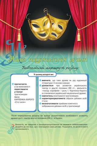 Навчальний маршрут розділу:
прочитаєте,
а за можливості
переглянете
у театрі
трагікомедію
Івана
КАРПЕНКА-КАРОГО
«Сто тисяч»
вивчите, що таке драма як рід художньої
літератури і її основні жанри;
дізнаєтеся про розвиток українського
театру в другій половині ХІХ ст., діяльність
«театру корифеїв» і роль І. Карпенка-Карого
в становленні української національної драми;
навчитесь аналізувати трагікомедію;
характеризуватимете образи дійових осіб
п’єси;
визначатимете прийоми комічного
зображення дійових осіб у трагікомедії
Визначте, які завдання із вищезапропронованих ви вважаєте найважливішими.
Додайте до них інші, що є значущими саме для вас. Подумайте, як досягатимете
запланованого.
У цьому розділі ви:
Після опрацювання розділу ви краще розумітимете особливості розвитку
драматургії і театру другої половини ХІХ ст. в Україні.
 