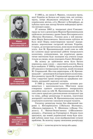132
У 1882 р., як писав І. Франко, «склалася трупа,
якої Україна не бачила ані перед тим, ані потому,
трупа, котра збуджувала ентузіазм не тільки в
українських містах, а й у Москві і в Петербурзі, де
публіка часто має нагоду бачити найкращих артис-
тів світової слави».
27 жовтня 1882 р. театральні діячі Єлисавет-
града на чолі з режисером Марком Кропивницьким
здійснили постановку драми Івана Котляревського
«Наталка Полтавка». Головну роль у ній викону-
вала Марія Заньковецька. Захопленню публіки не
було меж! Перед новоствореною трупою1
відкри-
вались перспективи гастролей містами України.
І скрізь, де актори виступали, вони мали незмінний
успіх. Але М. Кропивницький, який узяв на себе
всі клопоти щодо організації роботи театрального
колективу, усвідомлював, що українське драма-
тичне мистецтво буде захищене від утисків влади
тільки за умови, якщо підкорить Санкт-Петербург.
На шляху до здійснення мети було багато
перешкод, одна з яких — відсутність коштів. Вихід
було знайдено. У 1883 р. трупа переїхала до Києва й
об’єдналася з театральним гуртком, який очолював
М. Старицький. Він став директором, а М. Кропив-
ницький — режисером й актором нового колективу.
Для розвитку трупи М. Старицький продав свій ма-
єток і виручені гроші витратив на придбання кос-
тюмів, декорацій і зарплату акторів.
З 1883 р. театральний колектив активно роз-
вивається і вдосконалюється. Обов’язки щодо
створення єдиного злагодженого театрального
ансамблю взяв на себе М. Кропивницький. Він ба-
гато уваги приділяв удосконаленню акторської гри
та співу, добору репертуару й музики, підготовці
декорацій і костюмів. М. Кропивницькому вдалося
згуртувати колектив і виховати яскраві таланти.
Спочатку репертуар театру був обмежений тво-
рами І. Котляревського («Наталка Полтавка»,
«Москаль-чарівник»), Т. Шевченка («Назар Сто-
доля»), Г. Квітки-Основ’яненка («Шельменко-
денщик», «Сватання на Гончарівці»). Згодом стало
зрозуміло, що новий український театр буде ціка-
вий публіці лише тоді, коли відображатиме сучасні
проблеми. За нелегку справу оновлення репертуару
1
Трóпа — колектив артистів театру або цирку.
Марко
Кропивницький
(фото кінця XIX ст.)
Михайло
Старицький
(фото кінця XIX ст.)
Панас
Саксаганський
(фото 80-х років
XIX ст.)
 
