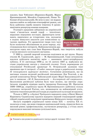 НАДІЯ НАЦІОНАЛЬНОЇ ДРАМИ
133
взялись Іван Тобілевич (Карпенко-Карий), Марко
Кропивницький, Михайло Старицький, Панас То-
білевич (Саксаганський). Не всім із них і не відразу
вдалося вийти за побутово-етнографічні рамки, але
була здійснена спроба оновити тематику й урізно-
манітнити репертуар новими жанрами.
Усупереч урядовим заборонам на українській
сцені з’являється новий герой — інтелігент,
виразник передових поглядів. Драматурги почи-
нають звертатися до історичних тем, шукаючи
в подіях минулого аналогів для осмислення су-
часних проблем. Усі драматичні твори того часу
були позначені вболіванням за долю народу, від-
стоюванням його інтересів. Найвизначнішим дра-
матургом серед них став Іван Карпенко-Карий, чия творчість набула
з часом високого суспільного звучання.
У 1885 р. єдиний творчий колектив поділився на дві трупи. Першу
очолив М. Садовський, другу — М. Кропивницький. Саме останньому
вдалося здійснити заповітну мрію — завоювати санкт-петербурзьку
публіку. З 11 листопада 1886 р. по 15 лютого 1887 р. відбулися ви-
стави українських митців у північній столиці. Успіх перевершив усі
очікування! Російський драматург О. Островський залишив таке
враження про ті гастролі: «Глядач лавиною сунув в український театр,
де показувалося мужицьке життя». Сучасники розповідали, що на
виставах плакав великий російський письменник Лев Толстой, а ви-
датний композитор Петро Чайковський підніс Марії Заньковецькій ві-
нок із написом: «М. К. Заньковецькій — безсмертній від смертного».
Захоплення російської публіки було таке велике, що виставу укра-
їнських корифеїв відвідав навіть імператор Олександр ІІІ. Протягом
1886–1888 рр. українська трупа М. Кропивницького здійснила кілька
успішних гастролей Росією, але, незважаючи на неймовірний успіх,
змінити ставлення російської влади до української культури не вдалося.
Тільки в 1907 р. в будівлі Троїцького народного дому в Києві Миколі
Карповичу Садовському вдалося відкрити перший стаціонарний профе-
сійний український театр (нині приміщення Київського театру оперети).
Заслуга корифеїв української сцени кінця ХІХ — початку ХХ ст.
полягала в тому, що вони створили національний театр, піднесли його на
високий рівень професіоналізму, осучаснили репертуар, у п’єсах якого
порушували важливі питання суспільної ваги.
Розкажіть про розвиток українського театру в другій половині ХІХ ст.
ЗАПИТАННЯ ТА ЗАВДАННЯ
і б
Марія Заньковецька
(фото 1888 р.)
 