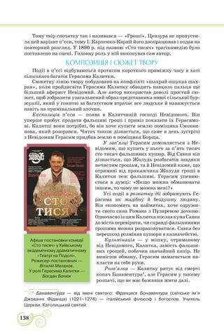 138
Тому твір спочатку так і називався — «Гроші». Цензура не пропусти-
ла цей варіант п’єси, тому І. Карпенко-Карий його доопрацював і подав на
повторний розгляд. У 1890 р. під назвою «Сто тисяч» трагікомедію було
поставлено на сцені. Головну роль у ній виконував сам автор.
КОМПОЗИЦІЯ І СЮЖЕТ ТВОРУ
Події в п’єсі відбуваються протягом короткого проміжку часу в хаті
сільського багатія Герасима Калитки.
Сюжетну лінію твору побудовано на конфлікті «шахрай ошукав шах-
рая», коли пройдисвіта Герасима Калитку обводить навколо пальця ще
більший аферист Невідомий. Але автор використав доволі простий сю-
жет, щоб зобразити узагальнений образ представника нової сільської бур-
жуазії, який у гонитві за багатством втрачає все людське й наважується
навіть на кримінальний злочин.
Експозиція п’єси — поява в Калитчиній господі Невідомого. Він
уперше пробує продати фальшиві гроші і привіз показати їх Герасимо-
ві. Калитці вони потрібні, бо він хоче купити землю поміщика Смокви-
нова, який розорився. Читач також дізнається, що саме в день зустрічі
з Невідомим Герасим придбав землю в поміщика Борща.
У зав’язці Герасим домовляється з Не-
відомим, що купить у нього за п’ять тисяч
сто тисяч фальшивих купюр. Від Савки він
дізнається, що Жолудь розбагатів завдяки
нечистим грошам, та й Невідомий каже, що
отримані від прикажчика Жолудя гроші в
Калитки теж фальшиві. Герасим упевню-
ється в думці: «Якщо можна обманювати
іншим, то чому не можна мені?»
Усі події в розвитку дії зображують Ге-
расима як жадібну й бездушну людину.
Він економить на наймитах, хоче одружи-
ти свого сина Романа з Пузиревою дочкою.
ОдночасноізцимКалиткапославкумаСавка
до міста перевірити, чи справді фальшивими
грошима можна розраховуватися. Савка без
перешкод розміняв купюри в казначействі.
Кульмінація — у мішку, отриманому
від Невідомого, Калитка, замість фальши-
вих грошей, побачив звичайний папір. Не
винісши обману, Герасим намагається на-
класти на себе руки.
Розв’язка — Калитку рятує від смерті
копач Банавентура1
, але Герасим у такому
розпачі, що не має бажання жити далі.
1
Банавентóра — від імені святого: Франциск Бонавентура (світське ім’я
Джованні Фіданца) (1221–1274) — італійський філософ і богослов. Учитель
Церкви. Католицький святий.
Афіша постановки комедії
«Сто тисяч» у Київському
академічному драматичному
«Театрі на Подолі».
Режисер-постановник —
Віталій Малахов.
У ролі Герасима Калитки —
Богдан Бенюк
 