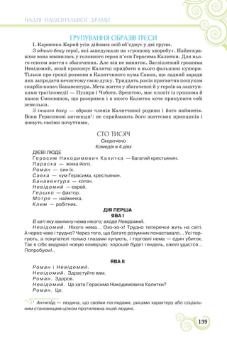 НАДІЯ НАЦІОНАЛЬНОЇ ДРАМИ
139
ГРУПУВАННЯ ОБРАЗІВ П’ЄСИ
І. Карпенко-Карий усіх дійових осіб об’єднує у дві групи.
З одного боку герої, які занедужали на «грошову хворобу». Найяскра-
віше вона виявилась у головного героя п’єси Герасима Калитки. Для ньо-
го сенсом життя є збагачення. Але він не виняток. Засліплений грошима
Невідомий, який пропонує Калитці придбати в нього фальшиві купюри.
Тільки про гроші розмови в Калитчиного кума Савки, що ладний заради
них запродати нечистому свою душу. Тридцять років присвятив пошукам
скарбів копач Банавентура. Мета життя у збагаченні й у героїв за лаштун-
ками трагікомедії — Пузиря і Чобота. Зрештою, має клопіт із грошима й
панок Смоквинов, що розорився і в якого Калитка хоче прикупити собі
земельки.
З іншого боку — образи членів Калитчиної родини і його наймитів.
Вони Герасимові антиподи1
: не сприймають його життєвих принципів і
живуть своїми почуттями.
СТО ТИСЯЧ
Скорочено
Комедія в 4 діях
ДІЄВІ ЛЮДЕ
Герасим Никодимович Калитка — багатий крестьянин.
Параска — жінка його.
Роман — син їх.
Савка — кум Герасима, крестьянин.
Банавентура — копач.
Невідомий — єврей.
Гершко — фактор.
Мотря — наймичка.
Клим — робітник.
ДІЯ ПЕРША
ЯВА І
В хаті яку хвилину нема нікого; входе Невідомий.
Невідомий. Нікого нема… Охо-хо-х! Трудно теперечки жить на світі.
А через чево і трудно? Через того, що багато розумних понаставало… Усі тор-
гують, а покупателі только глазами купують, і торговлі нема — один убиток.
Так я сібє видумал новую комерцію: хорошій будет гендель, єжелі удастся…
Попробуєм!..
ЯВА II
Роман і Невідомий.
Невідомий. Здрастуйте вам.
Роман. Здоров.
Невідомий. Це хата Герасима Никодимовича Калитки?
Роман. Це.
1
Антипîд — людина, що своїми поглядами, рисами характеру або соціаль-
ним становищем цілком протилежна іншій людині.
 