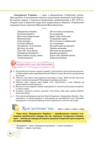 14
«Зажурилась Україна» — одна з найдавніших історичних пісень.
Про давність її походження свідчать узагальнено відтворені події бороть-
би нашого народу з турецько-татарськими завойовниками в XV–XVI ст.
Уперше один із варіантів твору було надруковано в збірнику «Украинские
народные песни, изданные Михаилом Максимовичем».
* * *
Зажурилась Україна,
Бо нічим прожити.
Витоптала орда кіньми
Маленькії діти.
Котрі молодії —
У полон забрано;
Як зайняли, то й погнали
До пана, до хана.
Годі тобі, пане-брате,
Ґринджоли малювати1
,
Бери шаблю гостру, довгу
Та йди воювати!
Ой ти станеш на воротях,
А я в закаулку,
Дамо тому стиха лиха
Та вражому турку!
Ой ти станеш з шабелькою,
А я з кулаками.
Ой щоб слава не пропала
Проміж козаками.
Ой козак же до ружини2
,
Бурлака до дрюка:
Оце ж тобі, вражий турчин,
З душею розлука!
ПОМІРКУЙТЕ НАД ПРОЧИТАНИМ
1. За допомогою інтернет-джерел знайдіть і прослухайте пісню в різному виконан-
ні. Який варіант вам сподобався більше? Поясніть чому. Висловте свої враження
про пісню.
2. Поясніть, від чийого імені ведеться розповідь у творі. Який настрій ліричного
героя і чим він викликаний? Підтвердьте відповіді цитатами.
3. Поясніть зміст перших двох рядків пісні. Прочитайте, у яких образах ця
думка надалі конкретизується.
4. Випишіть із пісні художні засоби та розкрийте їх значення для розуміння ідейно-
го змісту твору.
5. Складіть і запишіть у зошиті «паспорт» пісні (жанр, тема, ідея, художні образи,
ліричний герой).
6. Розгляньте репродукцію картини Сергія Коваленка «Зажурилась Україна». Про-
аналізуйте, чи можна вважати її ілюстрацією до однойменної пісні. Висловте
припущення, чому автор обрав для свого художнього полотна таку назву.
Коли прочитано твір...
Тема пісні «Зажурилась Україна» — відображення тяжкого ста-
новища українського народу під час турецько-татарських нападів.
Ідея — заклик до народу об’єднати зусилля в боротьбі проти ворогів
за свою свободу.
1
Ґринджîли — санки. Ґринджоли малювати — нічого не робити.
2
Ружèна — зброя, гвинтівка.
 