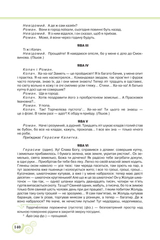 140
Невідомий. А де ж сам хазяїн?
Роман. Вони в город поїхали, сьогодня повинні буть назад.
Невідомий. Я з ним відался, і он сказал, щоб я приїхав.
Роман. Може, й вони через годину будуть.
ЯВА III
Ті ж і Копач.
Невідомий. Прощайте! Я навідаюся опісля, бо у мене є діло до Смок-
винова. (Пішов.)
ЯВА IV
Копач і Роман.
Копач. Ха-ха-ха! Заметь — це пройдисвіт! Я їх багато бачив, у мене опит
і практіка. Я на них насмотрелся… Командовал зводом, так пров’янт і фураж
часто получав, знаю їх, да і они меня знають! Тепер літ трідцать в одставкє,
по світу вольно я хожу і в очі сміливо усім гляжу… Стихи… Ха-ха-ха! А батько
купчу й досі ще не совершив?
Роман. Ще в городі.
Копач. Хотів поздравити його з пріобрєтєнієм зємєлькі… А Прасковєя
Івановна?..
Роман. У попа.
Копач. Так! Торічелієва пустота1
… Хе-хе-хе! Ти цього не знаєш —
це з фізікі. В такім разі — адіо2
! К обіду я прийду. (Пішов.)
ЯВА V
Роман. Наче і розумний, а дурний. Тридцять літ шукає кладів і голий став
як бубон, бо все на кладах, кажуть, прокопав… І все він зна — тілько нічого
не робе.
Приїжджає Герасим Калитка.
ЯВА VI
Герасим (один). Ху! Слава Богу, справився з ділами: совершив купчу,
і земельки прибавилось. І бумага зелена, мов земля, укритая рястом!.. Ох зе-
мелько, свята земелько, Божа ти дочечко! Як радісно тебе загрібати докупи,
в одні руки… Приобрітав би тебе без ліку. Легко по своїй власній землі ходить.
Глянеш оком навколо — усе твоє: там череда пасеться, там орють на пар, а
тут зазеленіла вже пшениця і колосується жито; і все то гроші, гроші, гроші…
Кусочками, шматочками купував, а вже і у мене набралося: тепер маю двісті
десятин — шматочок кругленький! Але що ж це за шматочок! Он у Жолудя шма-
точок — так-так, — однієї шпанки ходить дванадцять тисяч, чотири чи п’ять
гуртів випасається скоту. Та що? Свиней одних, мабуть, з тисяча, бо то ж зимою
тілько біля свиней шість чоловік день при дні працює!.. І яким побитом Жолудь
достав таку силу грошей — не зрозумію… Я сам пам’ятаю, як Жолудь купував
баранців, сам їх різав, торгував мнясом у різницях, а тепер — багатир. Де ж
воно набралося? Не іначе, як нечистим путьом! Тут недоїдаєш, недопиваєш,
1
Торрічåллієва порожнеча (пустота) (фіз.) — безповітряний простір над
вільною поверхнею рідини в закритій зверху посудині.
2
Àдіо (від фр.) — прощавай.
 