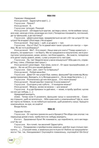 142
ЯВА VIII
Герасим і Невідомий.
Невідомий. Здрастуйте вам! [...]
Герасим. Приніс?
Невідомий. Є.
Герасим (зітхнув). Показуй.
Невідомий. (Оглядається кругом, загляда у вікно, потім виймає гроші,
все нові, несе до столу, розклада на столі.) Теперечки пізнавайте, почтенний,
де тут фальшиві, а де настоящі?
Герасим. (Довго розгляда, придивляється на світ.) От так штука! От так
штука! Не вгадаю! (Розгляда.) Не вгадаю!
Невідомий. Оце одна — руб, а це друга — три.
Герасим. Оці-о? Оці? Та ти давай мені таких грошей хоч лантух — при-
йму. Як же ти їх розбираєш?
Невідомий. Ми?.. Ето секрет. Нащо вам усе знать? Товар нравиться —
візьміть, не нравиться — не беріть. Ми не нуждаємся в покупателях; ми їх роз-
пустили і розпускаємо, може, міліон, і всі благодарять… Ви знаєте, теперечки
етіх дєнєг скрізь доволі, може, і у вас у кишені єсть такі самі.
Герасим. Ну, так! Звідкіля вони у мене візьмуться? Хіба дав хто, справ-
ді? Ану, глянь. (Показує свої гроші.)
Невідомий (розгляда). Как нема, коли є!.. От одна трьохрубльовая, от
друга… Хе-хе-хе! Ето усе нашей фабрикі.
Герасим. Свят, свят, свят! Та ти брешеш?
Невідомий. Побей меня Бог.
Герасим. Диво! От так штука! Оце, кажеш, фальшиві? Це я взяв від Жолу-
дьова приказчика. Виходить, їх і у Жолудя доволі є… Он як люде багатіють. [...]
Герасим. Розпалилась до них моя душа… Сто тисяч візьму!
Невідомий. Нехай вам Бог помогає! А коли вивезти?
Герасим. Сьогодня у нас субота… У понеділок можна?
Невідомий. Можна, зачем не можна — усе можна!
Герасим. А ці дві бумажки ти дай мені, — може, я пробу зроблю: куплю
на них що-небудь. [...]
Невідомий виходить.
(Сам). Тепер коли б розмінять фальшиві гроші в казначействі… Само-
му страшно, щоб не влопаться… Хіба кума взять у компаньйони? Що ж, коли
він чорта не боявся, то не побоїться казначея, щоб розмінять гроші. Кращого
компаньйона, як кум, не знайти!
Входе Копач.
ЯВА IX
Герасим і Копач.
Герасим. От чортяка принесла цього бродягу! Пів обіда сам злопає і на
перешкоді ділові стане, треба його як-небудь вирядить.
Копач. Здоровенькі були! Як поживаєте, що поробляєте, кого вигляда-
єте? Хе-хе!
Герасим. Хоч голий, так веселий! Здрастуйте.
Копач. Поздравляю з пріобрєтєнієм земелькі, дай Бог еще столько при-
купить… [...] Грошей нема, а земелька росте й росте! Люблю за предприїмчи-
вость! Так, так, Никодимович! Скуповуйте помаленьку, скуповуйте! Єй-богу!
 