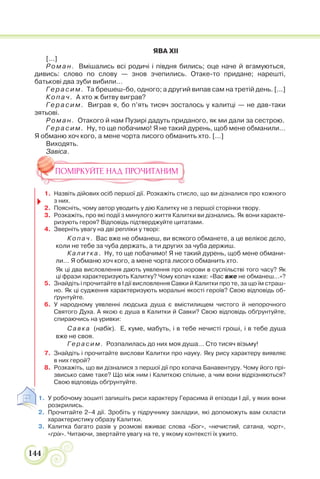 144
ЯВА XII
[...]
Роман. Вмішались всі родичі і півдня бились; оце наче й вгамуються,
дивись: слово по слову — знов зчепились. Отаке-то придане; нарешті,
батькові два зуби вибили…
Герасим. Та брешеш-бо, одного; а другий випав сам на третій день. [...]
Копач. А хто ж битву виграв?
Герасим. Виграв я, бо п’ять тисяч зосталось у калитці — не дав-таки
зятьові.
Роман. Отакого й нам Пузирі дадуть приданого, як ми дали за сестрою.
Герасим. Ну, то ще побачимо! Я не такий дурень, щоб мене обманили…
Я обманю хоч кого, а мене чорта лисого обманить хто. [...]
Виходять.
Завіса.
ПОМІРКУЙТЕ НАД ПРОЧИТАНИМ
1. Назвіть дійових осіб першої дії. Розкажіть стисло, що ви дізналися про кожного
з них.
2. Поясніть, чому автор уводить у дію Калитку не з першої сторінки твору.
3. Розкажіть, про які події з минулого життя Калитки ви дізнались. Як вони характе-
ризують героя? Відповідь підтверджуйте цитатами.
4. Зверніть увагу на дві репліки у творі:
Ко па ч. Вас вже не обманеш, ви всякого обманете, а це велікоє дєло,
коли не тебе за чуба держать, а ти других за чуба держиш.
Ка л итка. Ну, то ще побачимо! Я не такий дурень, щоб мене обмани-
ли… Я обманю хоч кого, а мене чорта лисого обманить хто.
Як ці два висловлення дають уявлення про норови в суспільстві того часу? Як
ці фрази характеризують Калитку? Чому копач каже: «Вас вже не обманеш…»?
5. Знайдіть і прочитайте в І дії висловлення Савки й Калитки про те, за що їм страш-
но. Як ці судження характеризують моральні якості героїв? Свою відповідь об-
ґрунтуйте.
6. У народному уявленні людська душа є вмістилищем чистого й непорочного
Святого Духа. А якою є душа в Калитки й Савки? Свою відповідь обґрунтуйте,
спираючись на уривки:
Са вка (набік). Е, куме, мабуть, і в тебе нечисті гроші, і в тебе душа
вже не своя.
Г ера сим. Розпалилась до них моя душа… Сто тисяч візьму!
7. Знайдіть і прочитайте вислови Калитки про науку. Яку рису характеру виявляє
в них герой?
8. Розкажіть, що ви дізналися з першої дії про копача Банавентуру. Чому його прі-
звисько саме таке? Що між ним і Калиткою спільне, а чим вони відрізняються?
Свою відповідь обґрунтуйте.
1. У робочому зошиті запишіть риси характеру Герасима й епізоди І дії, у яких вони
розкрились.
2. Прочитайте 2–4 дії. Зробіть у підручнику закладки, які допоможуть вам скласти
характеристику образу Калитки.
3. Калитка багато разів у розмові вживає слова «Бог», «нечистий, сатана, чорт»,
«гріх». Читаючи, звертайте увагу на те, у якому контексті їх ужито.
 