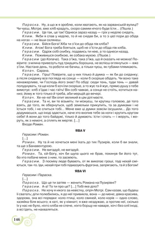 146
Параска. Ну, а що ж я зроблю, коли хватають, як на зарванській вулиці?
Чи чуєш, Мотре, вже хліб крадуть, скоро самим нічого буде їсти… (Пішла.)
Герасим. Це так, це так! Однеси зараз назад — гріх у неділю снідать.
Клим. Якби я спав у неділю, то й не снідав би, а то з цієї пори до обіда
на ногах — не ївши охлянеш.
Герасим. Бійся Бога! Хіба ти з’їси до обіда пів хліба?
Клим. Атож! Бога треба бояться, щоб не з’їсти до обіда пів хліба.
Герасим. Одріж собі скибку, подавись ти нею, а то однеси назад.
Клим. Поживишся скибкою, як собака мухою. (Пішов.)
Герасим (до Копача). Така з’їжа, така з’їжа, що й сказать не можна! По-
вірите: з млина привезуть пуд тридцять борошна, не вспієш оглянуться — вже
з’їли. Настане день, то роботи не бачиш, а тільки чуєш, як губами плямкають.
Копач. Сарана.
Герасим. Гірш! Повірите, що у них тілько й думка — як би до сніданку;
а після сніданку все погляда на сонце — коли б скоріше обідать. Чи воно таке
ненажерливе, чи Господь його знає! По обіді: сюди тень, туди тень — давай
полуднувать, та ще коли б хоч їли скоріше, а то жує та й жує, прямо душу з тебе
вимотує: хліб з’їдає і час гаїть! Він собі чавкає, а сонце не стоїть, котиться на-
низ; йому ж того тілько й треба, аби мерщій до вечері.
Копач. Хе-хе-хе! Ви опит великий в цім ділі маєте.
Герасим. Та ні, ви те візьміть: ти мізкуєш, ти крутиш головою, де того
взять, де того, як обернуться, щоб земельки прикупить, та за думками і не
їсться тобі, і не спиться тобі… Мене вже ці думки зовсім ізсушили… До того
додумаєшся, що іноді здається, наче хто вхопив тебе за ноги і крутить кругом
себе! А вони до того байдужі, тілько й думають: їсти і спать — і жеруть, і же-
руть, як з немочі, а сплять як мертві. [...]
Входе Роман.
ЯВА V
Герасим і Роман.
[...]
Роман. Ну та й не хочеться мені їхать до тих Пузирів, коли б ви знали,
та ще з Банавентурою.
Герасим. Не вигадуй, не вигадуй.
Роман. Та, єй-Богу, хоч би щупа цього не брав, покинув би його тут,
бо хто побаче мене з ним, то засміють.
Герасим. З посміху люде бувають, от як викопає гроші, тоді нехай смі-
ються, так-то. Іди, нехай при тобі підмазують фургона, запрягають, та й з Богом!
ЯВА VI
Герасим і Параска.
[...]
Параска. Що це ти затіяв — женить Романа на Пузирівні?
Герасим. А-а! То ти про це? [...] Тобі яке діло?
Параска. Не хочу я нікого за невістку, опріч Мотрі. Сам казав, що будеш
її сватать; діти полюбились, я до неї привикла, вона — до мене; дівка красива,
здорова, зна всі порядки: коло птиці, коло свиней, коло корів — одно слово,
хазяйка біля всього; в хаті, як у кімнаті; я вже нездужаю, а против неї, скілько
їх у нас не було, ніхто хліба не спече, ніхто борщу не наваре, хоч і без олії іноді,
а всі їдять, не нахваляться.
 
