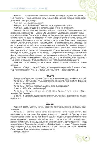 НАДІЯ НАЦІОНАЛЬНОЇ ДРАМИ
151
Копач. Тут пустяшная комерція: позич де-небудь рублів п’ятдесят, —
тобі повірять, — і ми достанем силу грошей. Вір, це моя судьба, само прові-
дєніє мені цей путь указує.
Роман. Може, фальшивих?
Копач. А-а! Який-бо ти! Ти все на лихе вернеш: викопаєм.
Роман. Щось ви давно їх копаєте, а ще нічого не викопали.
Копач. То все нічого не доказує. Іщіте — і обрящете! Сьогодня нема, за-
втра нема, післязавтра — міліон! Е! У мене опит. Оцей раз як не найду гроші —
годі, кінець, амінь. Засяду десь і буду писать, все одно гроші, я за год напишу
стілько, що й на воза не забереш. А тілько цей раз треба открить, треба, хоч
кров з носа. Вік шукаю, а такого предмета не находив. Викопаємо — все по-
полам. Станеть і тобі, і мені, і нашим дітям, і внукам на весь вік… Правда, ми
ще не жонаті, хе-хе-хе! Ну, та це не штука, ще поспіємо. Ти тілько те візьми —
які предмети: скала… та яка скала? Прямо шапка; балка так і балка так; кли-
ном сходяться до скали; на пригорку два копили, висічені оскардами; один
показує на восток, другий — на запад; і посередині в землі одкопав кам’яну
фигуру чоловіка, робота чудова, тож оскардами висічена. Як ти думаєш, хто б
дурно наставив таких прикмет, га? Ото-то бо й є! От поїдемо, сам побачиш і
тоді зразу згодишся. Я тебе люблю і хочу з тобою попробовать щастя.
Роман. Це ви мене дуже заохотили… Що ж, поїдемо, тілько щоб батько
не знав.
Копач. Секрет, секрет! Отоді, як вивернемо червонців бочонків п’ять,
тоді тілько скажемо. А є!.. Є!.. Душа моя чує, опит — велике діло! [...]
ЯВА VII
Входе тихо Герасим, а за ним Савка, несе на плечах здоровий мішок з кожі.
Герасим. Ідіть же ви, куме, розпряжіть коней і поставте їх біля фургона.
Савка. Ходім удвох.
Герасим. От тобі й маєш!.. А хто ж буде біля грошей?
Савка. Хіба ж їх хто візьме тут?
Герасим. Е, куме, на гріх майстера нема! Краще я тут посидю — бере-
женого і Бог береже.
Савка. І одходить од грошей не хочеться, так би й держався за мішок.
(Вийшов.)
ЯВА VIII
Герасим (сам). Світить свічку, засвітив, поставив, глянув на мішок, поці-
лував його.
Герасим. Отепер Пузир нехай скаже: голяк масті, чирва світить! Ще
поміряємось — хто голяк. Він думає, що дуже розумний. Ні, братіку, — по-
тягайся ще зо мною. Хе-хе-хе! Я не то що, я й жида сьогодня обманив; поки
мішок розшили — дзвінок, він вийняв пачку, глянув я на неї — гроші… все-
редині колотиться, а сам думаю, як би його обманить; другий дзвінок — жид
зашамотався, бере мішок, не дає… «Давай гроші», — каже. Слово за слово,
а тут — третій; я тоді йому тиць замість п’ятьох та тілько три тисячі. Ха-ха-ха!
Отак ушквар! А він, не лічивши, прямо в вагон.
Входе Параска.
 