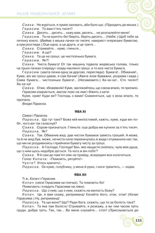 НАДІЯ НАЦІОНАЛЬНОЇ ДРАМИ
153
Савка. Не журіться, я зумію заховать, аби було що. (Підходить до мішка.)
Герасим. То вам п’ять тисяч?
Савка. Десять… десять… кажу вам, десять… не розпалюйте мене!
Герасим. Та не кричіть-бо! Беріть, беріть десять… (Набік.) Щоб тебе за
печінку взяло. (Вийма з мішка пачки по тисячі, навхрест оперезані бумагою,
а кум розгляда.) Оце одна, а це друга, а це третя…
Савка. Стривайте… куме, гляньте…
Герасим. А що?
Савка. Та це не гроші, це чистісенька бумага.
Герасим. Як?!
Савка. Чиста бумага! От так машину підвела жидівська голова, тілько
на трьох пачках спереду і ззаду наклеєні гроші, а то все чиста бумага.
Герасим (хвата пачки одну за другою, перегляда). Бумага!.. Обманив!..
Куме, він же гроші давав, я сам бачив! (Хвата знов бумажки, розрива і кида.)
Сама бумага… чистісенька бумага!.. (Несамовито.) Ха-ха-ха!.. Сто тисяч!!
Ха-ха-ха!
Савка. Отже, збожеволіє! Куме, заспокойтесь; що з воза впало, те пропало.
Герасим озирається, хватає пояс на лаві і біжить з хати.
Куме, куме! Куди ви? Господь з вами! Схаменіться, що з воза впало, те
пропало.
Входе Параска.
ЯВА XI
Савка і Параска.
Параска. Що тут таке? Боже мій милостивий, кажіть, куме, куди він по-
біг, чого він так галаснув?
Савка. Сором признаться. Гляньте: оце добро ми купили за п’ять тисяч.
Параска. Як?
Савка. Так. Обманив жид: дав чистих бумажок замість грошей. А може,
то й не жид був, може, нечиста сила перекинулась в жида і отуманила нас так,
що ми не роздивились і прийняли бумагу чисту за гроші.
Параска. А Господи, Господи! Бач, яке нещастя скоїлось; чула моя душа,
що з ним щось недобре діється. Та чого ж він побіг?
Савка. Я й сам до пам’яті ніяк не прийду, всередині все колотиться.
Голос Копача: «Поможіть, рятуйте!»
Чуєте? Хтось кричить!..
Параска. Ох куме, голубчику, у мене й руки, і ноги тремтять, — ходім.
ЯВА XII
Ті ж, Копач і Герасим.
Копач (несе Герасима на плечах). Та поможіть-бо!
Помагають і кладуть Герасима на ліжко.
Параска. Що з ним, що з ним, скажіть на милость божу?
Копач. Це, я вам скажу, реприманд! Качайте його, отак, отак! (Качає
Герасима.) Ну, реприманд!
Параска. Та що воно? Що? Ради бога, скажіть, що то за болість така?
Копач. Та яка там болість! Стривайте, я розкажу, а ви тим часом тріть
груди, добре тріть. Так, так… Ви мене слухайте… стоп! (Прислухається до
 