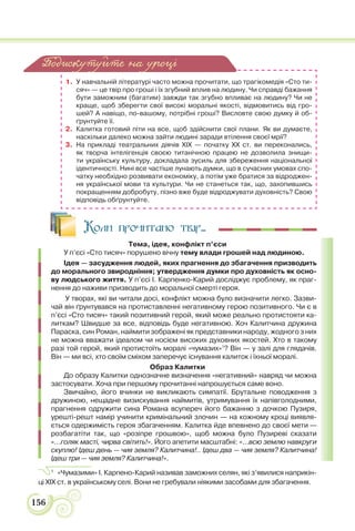 156
1. У навчальній літературі часто можна прочитати, що трагікомедія «Сто ти-
сяч» — це твір про гроші і їх згубний вплив на людину. Чи справді бажання
бути заможним (багатим) завжди так згубно впливає на людину? Чи не
краще, щоб зберегти свої високі моральні якості, відмовитись від гро-
шей? А навіщо, по-вашому, потрібні гроші? Висловте свою думку й об-
ґрунтуйте її.
2. Калитка готовий піти на все, щоб здійснити свої плани. Як ви думаєте,
наскільки далеко можна зайти людині заради втілення своєї мрії?
3. На прикладі театральних діячів ХІХ — початку ХХ ст. ви переконались,
як творча інтелігенція своєю титанічною працею не дозволила знищи-
ти українську культуру, докладала зусиль для збереження національної
ідентичності. Нині все частіше лунають думки, що в сучасних умовах спо-
чатку необхідно розвивати економіку, а потім уже братися за відроджен-
ня української мови та культури. Чи не станеться так, що, захопившись
покращенням добробуту, пізно вже буде відроджувати духовність? Свою
відповідь обґрунтуйте.
Коли прочитано твір...
Тема, ідея, конфлікт п’єси
У п’єсі «Сто тисяч» порушено вічну тему влади грошей над людиною.
Ідея — засудження людей, яких прагнення до збагачення призводить
до морального звиродніння; утвердження думки про духовність як осно-
ву людського життя. У п’єсі І. Карпенко-Карий досліджує проблему, як праг-
нення до наживи призводить до моральної смерті героя.
У творах, які ви читали досі, конфлікт можна було визначити легко. Зазви-
чай він ґрунтувався на протиставленні негативному герою позитивного. Чи є в
п’єсі «Сто тисяч» такий позитивний герой, який може реально протистояти ка-
литкам? Швидше за все, відповідь буде негативною. Хоч Калитчина дружина
Параска, син Роман, наймити зображені як представники народу, жодного з них
не можна вважати ідеалом чи носієм високих духовних якостей. Хто в такому
разі той герой, який протистоїть моралі «чумазих»1
? Він — у залі для глядачів.
Він — ми всі, хто своїм сміхом заперечує існування калиток і їхньої моралі.
Образ Калитки
До образу Калитки однозначне визначення «негативний» навряд чи можна
застосувати. Хоча при першому прочитанні напрошується саме воно.
Звичайно, його вчинки не викликають симпатії. Брутальне поводження з
дружиною, нещадне визискування наймитів, утримування їх напівголодними,
прагнення одружити сина Романа всупереч його бажанню з дочкою Пузиря,
урешті-решт намір учинити кримінальний злочин — на кожному кроці виявля-
ється одержимість героя збагаченням. Калитка йде впевнено до своєї мети —
розбагатіти так, що «розіпре грошвою», щоб можна було Пузиреві сказати
«…голяк масті, чирва світить!». Його апетити масштабні: «…всю землю навкруги
скуплю! Ідеш день — чия земля? Калитчина!.. Ідеш два — чия земля? Калитчина!
Ідеш три — чия земля? Калитчина!».
1
«Чумазими» І. Карпено-Карий називав заможних селян, які з’явилися наприкін-
ці XIX ст. в українському селі. Вони не гребували ніякими засобами для збагачення.
Подискутуйте на уроці
 