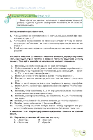 НАДІЯ НАЦІОНАЛЬНОЇ ДРАМИ
159
Усно дайте відповіді на запитання.
1. Чи задоволені ви результатом своєї навчальної діяльності? Що спри-
яло вашому успіху?
2. Чого саме із запланованого не вдалося досягнути? У чому ви вбачає-
те причини своїх невдач і як плануєте надолужувати прогалини в на-
вчанні?
3. Який вплив на вас справили художні твори, що ви прочитали в цьому
розділі?
Виконайте завдання. За ключами, наданими вчителем, перевірте правиль-
ність відповідей. У разі помилки в завданні повторіть додатково цю тему
розділу. Усно дайте відповіді на запитання та виконайте завдання.
1. Поясніть, які особливості драми як роду літератури.
2. Дайте визначення, який драматичний твір називають трагікомедією.
3. Поясніть, чому українських театральних діячів кінця ХІХ — почат-
ку ХХ ст. називають «корифеями».
4. Назвіть не менше п’яти прізвищ діячів «театру корифеїв».
5. Розкажіть, за яких умов на українських землях виник «театр кори-
феїв».
6. Назвіть, хто був першим режисером і керівником «театру корифеїв».
7. Назвіть місто, у якому була організована перша трупа «театру кори-
феїв».
8. Поясніть, чому наприкінці ХІХ ст. перед театральними колектива-
ми гостро стояло питання репертуару.
9. Поясніть, як ви розумієте тезу, що наприкінці ХІХ ст. театр вихову-
вав народ.
10. Назвіть, хто з родини Тобілевичів належав до «театру корифеїв».
11. Назвіть твори, які написав І. Карпенко-Карий.
12. Назвіть, у чому полягала заслуга діячів «театру корифеїв» для роз-
витку українського драматичного мистецтва (не менше трьох тез).
У завданнях 13–17 оберіть одну правильну відповідь і запишіть її в робочий
зошит.
13. Перший варіант п’єси «Сто тисяч» мав назву
А «Авантюра» В «Шахрай»
Б «Калитка» Г «Гроші»
Повернімося до завдань, визначених у навчальному маршруті
розділу. Підбийте підсумки своєї роботи й визначте, як ви засвоїли
матеріал розділу.
Я — ЧИТАЧ, або ПЕРЕВІРЯЄМО СЕБЕ
 