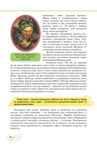 16
шайтаном», тобто «руським чортом».
Народ вірив у непереможність Івана
Сірка, складав про нього багато перека-
зів. За одним із них козацький ватажок
прожив тричі по 70 років і щоразу
після смерті воскресав, щоб захищати
рідну землю від ворогів.
На картині «Запорожці пишуть лис-
та турецькому султану» І. Рєпін зобразив
великого полководця Івана Сірка. Ота-
ман відтворений у момент, коли він ра-
зом із козаками складає дошкульного й
глузливого листа султанові Мехмеду IV
у відповідь на його вимогу скоритися.
Цікава історична деталь: для створен-
ня образу писаря художнику позував відо-
мий історик, дослідник козацької старо-
вини Дмитро Яворницький.
Історична пісня «Та, ой, як крикнув
же та козак Сірко» змальовує один епізод із життя народного улюблен-
ця. У ній розповідається, як козацьке військо вирушає із Січі Кримським
шляхом у похід на хана. Хоч у тексті немає вказівки на конкретну по-
дію, але з історії відомо, що І. Сірко здійснив кілька успішних походів на
Крим. Козацькі загони під його проводом спустошили півострів у 1660
р., а в 1654 і 1655 рр. козаки завоювали та зруйнували кримські міста
Судак і Кафу. Відомі також його походи 1669 та 1675 рр. Проте не потріб-
но вважати І. Сірка завойовником, оскільки українське козацтво не вело
загарбницьких воєн, походи отамана — реакція на спустошливі напади
татар на українські землі. Крім того, ще однією важливою метою цих по-
ходів було визволення українців із полону.
Тема пісні — виступ козацького війська на чолі із Сірком у похід
на кримського хана. Ідея — уславлення захисників рідної землі та
православної віри.
Розповідає про подію, імовірно, один із очевидців чи учасників
походу. Але його завдання — не повідомити про історичний факт, а
висловити ставлення до захисників Вітчизни. Прийом паралелізму
допомагає створити образ талановитого полководця. Сірка порівнюють
із сизим орлом і місяцем, а козацьке військо — із сонцем. Повторювані
синтаксичні конструкції, вигуки (Гей, та ми думали, та ми ж думали)
надають пісні динамічності, створюють ефект емоційної напруги, що
наростає.
Збільшене зображення
Івана Сірка з картини
Іллі Рєпіна
 