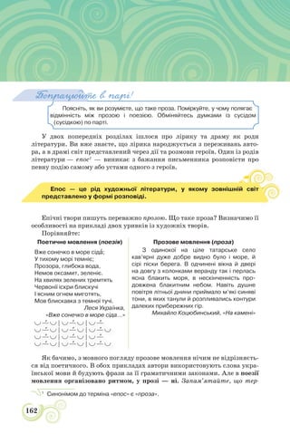 162
Поясніть, як ви розумієте, що таке проза. Поміркуйте, у чому полягає
відмінність між прозою і поезією. Обміняйтесь думками із сусідом
(сусідкою) по парті.
Попрацюйте в парі!
У двох попередніх розділах ішлося про лірику та драму як роди
літератури. Ви вже знаєте, що лірика народжується з переживань авто-
ра, а в драмі світ представлений через дії та розмови героїв. Один із родів
літератури — епос1
— виникає з бажання письменника розповісти про
певну подію самому або устами одного з героїв.
Епос — це рід художньої літератури, у якому зовнішній світ
представлено у формі розповіді.
Епічні твори пишуть переважно прозою. Що таке проза? Визначимо її
особливості на прикладі двох уривків із художніх творів.
Порівняйте:
Поетичне мовлення (поезія) Прозове мовлення (проза)
Вже сонечко в море сідà;
У тихому морі темніє;
Прозора, глибока вода,
Немов оксамит, зеленіє.
На хвилях зелених тремтять
Червонії іскри блискучі
І ясним огнем миготять,
Мов блискавка з темної тучі.
Леся Українка,
«Вже сонечко в море сіда…»
З одинокої на ціле татарське село
кав’ярні дуже добре видно було і море, й
сірі піски берега. В одчинені вікна й двері
на довгу з колонками веранду так і перлась
ясна блакить моря, в нескінченність про-
довжена блакитним небом. Навіть душне
повітря літньої днини приймало м’які синяві
тони, в яких танули й розпливались контури
далеких прибережних гір.
Михайло Коцюбинський, «На камені»
| |
| |
| |
| |
Як бачимо, з мовного погляду прозове мовлення нічим не відрізняєть-
ся від поетичного. В обох прикладах автори використовують слова укра-
їнської мови й будують фрази за її граматичними законами. Але в поезії
мовлення організовано ритмом, у прозі — ні. Запам’ятайте, що тер-
1
Синонімом до терміна «епос» є «проза».
 