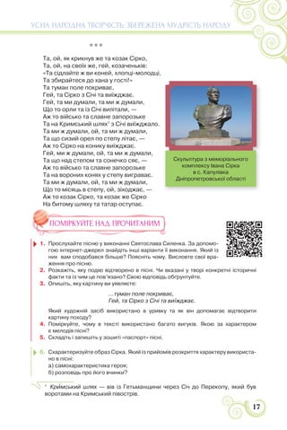 17
УСНА НАРОДНА ТВОРЧІСТЬ: ЗБЕРЕЖЕНА МУДРІСТЬ НАРОДУ
* * *
Та, ой, як крикнув же та козак Сірко,
Та, ой, на своїх же, гей, козаченьків:
«Та сідлайте ж ви коней, хлопці-молодці,
Та збирайтеся до хана у гості!»
Та туман поле покриває,
Гей, та Сірко з Січі та виїжджає.
Гей, та ми думали, та ми ж думали,
Що то орли та із Січі вилітали, —
Аж то військо та славне запорозьке
Та на Кримський шлях1
з Січі виїжджало.
Та ми ж думали, ой, та ми ж думали,
Та що сизий орел по степу літає, —
Аж то Сірко на конику виїжджає.
Гей, ми ж думали, ой, та ми ж думали,
Та що над степом та сонечко сяє, —
Аж то військо та славне запорозьке
Та на вороних конях у степу виграває.
Та ми ж думали, ой, та ми ж думали,
Що то місяць в степу, ой, зіходжає, —
Аж то козак Сірко, та козак же Сірко
На битому шляху та татар оступає.
ПОМІРКУЙТЕ НАД ПРОЧИТАНИМ
1. Прослухайте пісню у виконанні Святослава Силенка. За допомо-
гою інтернет-джерел знайдіть інші варіанти її виконання. Який із
них вам сподобався більше? Поясніть чому. Висловте свої вра-
ження про пісню.
2. Розкажіть, яку подію відтворено в пісні. Чи вказані у творі конкретні історичні
факти та із чим це пов’язано? Свою відповідь обґрунтуйте.
3. Опишіть, яку картину ви уявляєте:
...туман поле покриває,
Гей, та Сірко з Січі та виїжджає.
Який художній засіб використано в уривку та як він допомагає відтворити
картину походу?
4. Поміркуйте, чому в тексті використано багато вигуків. Якою за характером
є мелодія пісні?
5. Складіть і запишіть у зошиті «паспорт» пісні.
6. Схарактеризуйте образ Сірка. Який із прийомів розкриття характеру використа-
но в пісні:
а) самохарактеристика героя;
б) розповідь про його вчинки?
1
Крèмський шлях — вів із Гетьманщини через Січ до Перекопу, який був
воротами на Кримський півострів.
Скульптура з меморіального
комплексу Івана Сірка
в с. Капулівка
Дніпропетровської області
 