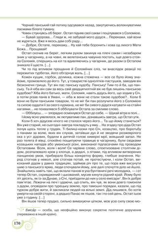 170
Чорний панський гай потиху одсувався назад, закутуючись волокнуватими
пасмами білого туману.
Човен стукнувсь об берег. Остап підняв свої сакви і поцілувався з Соломією.
— Бувай здорова... Гляди ж, не забувай мого дідуся... Перекажи, хай вони
не журяться. Вже я якось дам собі раду...
— Добре, Остапе, перекажу... Ну хай тебе боронить і хова од лихого Мати
Божа... Прощавай!
Остап скочив на берег, легким рухом закинув на плечі сакви і незабаром
зник у чагарнику, а на човні, як велетенська чавунна постать, іще довго стоя-
ла Соломія, спершись на кіл та вдивляючись у чагарник, де разом із Остапом
зникало її щастя. [...]
Чи то під впливом прощання й Соломіїних сліз, чи внаслідок реакції по
пережитих турботах, його обгорнув жаль. [...]
Кожен кущик, горбок, долинка, кожна стежечка — все се було йому зна-
йоме, промовляло до його. Тут, у товаристві однолітків-пастушків, заводив він
безконечні грища. Тут він пас панську худобу. Панську! Тим-то й ба, що пан-
ську. Та й хіба він сам за весь свій двадцятилітній вік не був лишень панською
худобою? Хіба його батько, мати, Соломія, навіть дідусь його, що ходив у Січ,
а потім різав панів в Умані, — хіба ж вони не стали такою худобою?.. Коли б
вони не були панським товаром, то не міг би пан розлучити його з Соломією
та силою оддати її за свого хурмана, не міг би сивого дідуся катувати на стайні
нагаями... не похвалявся б оббілувати Остапа за сміливе слово.
— Оббілуєш... — злорадно осміхнувся Остап до себе. — Шукай вітра в полі...
І йому ясно уявлялося, як лютуватиме пан, дізнавшись завтра, що Остап утік.
Коли б хоч дідусеві нічого не сталося через його... Та що йому станеться?
Він уже старий, не сьогодні-завтра покладуть у яму... На згадку про діда Остап
почув щось тепле у грудях. Ті билиці-казки про Січ, козацтво, про боротьбу
з панами за волю, яких він слухав, затаївши дух й не зводячи розжеврілого
ока з уст дідових, будили в дитячій голові химерні мрії, вояцький запал. Не
раз телята й вівці, спокійно пощипуючи травицю в чагарнику, були свідками
козацьких нападів або уманської різні, виконаної підпасачами під проводом
Остаповим. Воля, воля і воля! Се чарівне слово, споетизоване столітнім ді-
дом, розпалювало кров у хлопця, а дедалі, з літами, під впливом витворених
панщиною умов, прибирало більш конкретну форму, глибше значення. На-
род стогнав у неволі, але стогнав потай, не протестуючи, і коли Остап, ви-
коханий дідом у давніх традиціях, здіймав річ про те, що пора вже висунути
шию з панського ярма, люди спочували йому, але далі спочуття діло не йшло.
Знайшлись навіть такі, що вклали панові в уха бунтівничі речі молодика, — і от
тепер Остап, скривджений і цькований, мусив кинути рідний край. Йому було
літ десять, як із-за Дунаю, з Січі, приїздили до них у село емісари1
. Він їх добре
пам’ятає. Лежачи на печі і удаючи, що спить, він чув, як вони довго гомоніли
з дідом, оповідали про турецьку землю, про тамошні порядки, казали, що під
турком добре жити, й закликали людей на вільні землі. Дід лишився, бо хотів
умерти на своїй стороні, а дядько Панас як пішов, так і по сей день. Остап ішов
уже з годину. [...]
Він йшов тепер прудко, сильно вимахуючи ціпком, мов усю силу свою мо-
1
Емісàр — особа, що неофіційно виконує секретне політичне доручення
(переважно в іншій країні).
 
