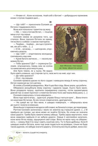 176
— Нічаво-о!.. Коли не влучив, тікай собі з Богом! — добродушно промовив
козак і ступою подався далі...
III
— Що тобі? — прискочила Соломія до
Остапа і піддержала його.
Вона вся похолола і тремтіла од жаху.
— Ой, — тихо стогнав Остап, — поцілив
мене отут під серце.
Соломія немов не розуміла того, що
сталося. Вона торсала Остапа за одежу,
тягла його з собою і з жахом повторяла:
— Тікаймо... тікаймо... він іще стріляти-
ме, він уб’є тебе... [...]
— Стій... не можу... — шепнув він, опус-
каючись додолу.
— Що тобі? — опритомніла молодиця,
схилившись над ним.
— Крові багато витекло... — насилу ви-
мовив Остап.
— Тебе зранено? Де? — скрикнула Со-
ломія, опускаючись перед ним на коліна
та намагаючись розглянути рану.
Але було темно, як у льоху. Не видно
було навіть комиша, що стирчав густо, мов жито на ниві, круг них.
— Де тебе зранено?
— Отут, під серцем.
Соломія провела рукою по його грудях і намацала мокру й липку сорочку.
Остап скрикнув од того дотику.
В голові у Соломії розвиднілось. Жах її щез без сліду. Вона знала, що робити.
Обережно розщібнула йому сорочку і одкрила груди. Сього було мало.
Вона роздерла пазуху, одліпила скривавлену сорочку, потім одшматувала
довгий пас зі своєї підтички і з поміччю Остапа тісно зав’язала йому рану. [...]
Соломія озирнулась і стала міркувати...
Вона піде проти вітру... здається, управо більш гнеться куня1
... Вона нічого
не казатиме Остапові, бо він почне сперечатися, дратуватися.
— Не сумуй же тут без мене, я швидко повернуся, — обернулась вона
до нього і зникла в комишах.
Вона йшла і старалася нагадати собі плавні, як бачила їх згори, до переправи.
Раптом Соломія зупинилась і мало не зомліла од страшної думки. [...] Їй
прийшло до голови, що вона може не знайти Остапа, бо нічим не значила
своєї дороги. Треба було ламати комиш абощо. Треба зараз вертатися, поки
вона недалеко одійшла й не забула дороги. Серце її неспокійно калатало,
коли вона бігла назад, одшукуючи свої сліди. Вона не мала часу на обереж-
ність — комиш бив її по лиці і навіть скалічив ногу. Та то були дрібниці. Коли б
швидше знайти Остапа, вона тоді знов подасться на розвідки, тільки не буде
такою дурною, не забуде значити дорогу. Спочатку все йшло добре, вона зна-
1
Кóня — волоть (суцвіття) очерету.
Іван Філонов. Ілюстрація
до твору «Дорогою ціною»
 
