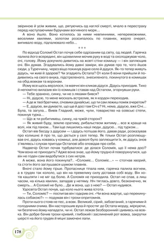 178
звіриною й усім живим, що, рятуючись од наглої смерті, мчало в перестраху
перед наступаючими бурунами вогняного моря...
А воно йшло. Воно котилось за ними невпинними, непереможними,
веселими хвилями, золотом розсипалось по плавнях, жерло очерет,
випивало воду, підпалювало небо...
* * *
По вiдходi Соломiї Остап почув себе одрiзаним од свiту, од людей. Гарячка
палила його всерединi, вiн щохвилини мочив руку в водi та охолоджував чоло,
очi, голову. Йому докучило дивитись на жовтi стiни комишу — i вiн заплющив
очi. Вiн думав. Згадувались йому давнi замiри, вiн думав про те, чого йшов
сюди, у Туреччину, через вiщо покинув рiдне село й дiдуся. Як-то тепер живуть
дiдусь, чи живi й здоровi? Чи згадують Остапа? От коли б вони прийшли й по-
дивились на свого внука, пiдстреленого, знесиленого, покинутого в комишах
на обiд вовкам та воронам.
Йому все щось верзлося, i в маячнi вiн кликав дiдуся. Дiдусь приходив. Тихо
й непомiтно вилазив вiн iз комишiв i ставав над Остапом, згорнувши руки.
— Тебе зранено, синку, чи не з ляхами бився?
— Нi, дiдусю, то мене москаль встрелив, як я кордон переходив.
— А де ж твої братчики, сiчовики дунайськi, що ти сам лежиш помiж очеретом?
— Е, дiдусю, ви думаєте, що ще й досi там Сiч є? Нi, нема, дiдусю, вже Сiчi...
Була, та загула... Вивiв Гладкий, може, чули, товариство на озiвськi степи,
покинув турка...
— Що ж ти робитимеш, синку, на чужiй сторонi?
— Як живий буду, землю оратиму, рибальством житиму... все ж краще на
волi, нiж пiд паном... Там iще лишились нашi люди, дiдусю... пiд турком...
Остап вiв бесiду з дiдусем — i дiдусь потiшав його, давав ради, розказував
про колишнє й про те, що дiється у селi тепер. Як тiльки Остап розплющу-
вав очi, дiдусь ховавсь у комишi, але доволi було заплющити їх, як дiдусь знов
з’являвсь i слухав пригоди Остаповi або оповiдав про себе.
Надвечір Остап почав турбуватися: де ділася Соломія, що її нема досі?
Чом вона не приходить? Адже вона знає, що йому трудно й поворухнутися, що
він не годен сам видобутися з сих нетрів.
А може, вона його покинула?.. «Соломіє... Соломіє...» — стогнав хворий,
та стогін його заглушався шумом плавнів.
Вночі стало йому гірше. Пропасниця тіпала ним, гарячка палила вогнем,
а в грудях так кололо, що він на превелику силу діставав собі воду. Він хо-
тів кашляти і не міг од болю. А Соломія не приходила. Остап не спав, а лиш
часом, на кілька хвилин, западав у нетяму. Ніч тяглась довго, безконечно, як
смерть... А Соломії не було... Де ж вона, що з нею? — Остап нудився.
Удосвіта Остап почув, що коло нього жива істота.
— Ти, Соломіє? — поспитав він і одкрив очі. «Чи вона жартує, що перекину-
лась собакою?» — подумав він і трохи опритомнів.
Проти нього стояв не пес, а вовк. Великий, сірий, забовтаний, з гарячими й
голодними очима. Він насторошив вуха й простяг до Остапа морду, міркуючи,
чи безпечно йому нападати, чи ні. Остап лежав безборонний і дививсь на вов-
ка. Він добре бачив трохи кривий, глибокий і заслинений рот вовка, закрутки
шерсті на його грудях й міцні замочені лапи.
 