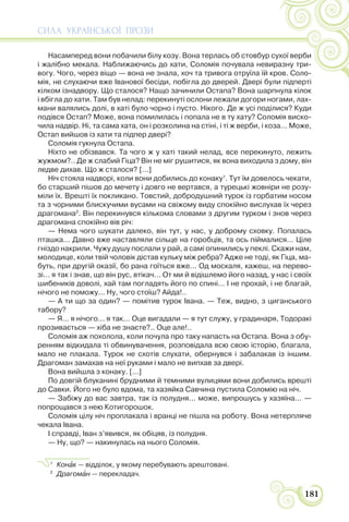 СИЛА УКРАЇНСЬКОЇ ПРОЗИ
181
Насамперед вони побачили білу козу. Вона терлась об стовбур сухої верби
і жалібно мекала. Наближаючись до хати, Соломія почувала невиразну три-
вогу. Чого, через віщо — вона не знала, хоч та тривога отруїла їй кров. Соло-
мія, не слухаючи вже Іванової бесіди, побігла до дверей. Двері були підперті
кілком ізнадвору. Що сталося? Нащо зачинили Остапа? Вона шарпнула кілок
і вбігла до хати. Там був нелад: перекинуті ослони лежали догори ногами, лах-
мани валялись долі, в хаті було чорно і пусто. Нікого. Де ж усі поділися? Куди
подівся Остап? Може, вона помилилась і попала не в ту хату? Соломія виско-
чила надвір. Ні, та сама хата, он і розколина на стіні, і ті ж верби, і коза... Може,
Остап вийшов із хати та підпер двері?
Соломія гукнула Остапа.
Ніхто не обізвався. Та чого ж у хаті такий нелад, все перекинуто, лежить
жужмом?.. Де ж слабий Гіца? Він не міг рушитися, як вона виходила з дому, він
ледве дихав. Що ж сталося? [...]
Ніч стояла надворі, коли вони добились до конаку1
. Тут їм довелось чекати,
бо старший пішов до мечету і довго не вертався, а турецькі жовніри не розу-
міли їх. Врешті їх покликано. Товстий, добродушний турок із горбатим носом
та з чорними блискучими вусами на свіжому виду спокійно вислухав їх через
драгомана2
. Він перекинувся кількома словами з другим турком і знов через
драгомана спокійно вів річ:
— Нема чого шукати далеко, він тут, у нас, у доброму сховку. Попалась
пташка... Давно вже наставляли сільце на горобців, та ось піймалися... Ціле
гніздо накрили. Чужу душу послали у рай, а самі опинились у пеклі. Скажи нам,
молодице, коли твій чоловік дістав кульку між ребра? Адже не тоді, як Гіца, ма-
буть, при другій оказії, бо рана гоїться вже... Од москаля, кажеш, на перево-
зі... я так і знав, що він рус, втікач... От ми й відішлемо його назад, у нас і своїх
шибеників доволі, хай там погладять його по спині... І не прохай, і не благай,
нічого не поможу... Ну, чого стоїш? Айда!..
— А ти що за один? — помітив турок Івана. — Теж, видно, з циганського
табору?
— Я... я нічого... я так... Оце вигадали — я тут служу, у градинаря, Тодоракі
прозивається — хіба не знаєте?.. Оце але!..
Соломія аж похолола, коли почула про таку напасть на Остапа. Вона з обу-
ренням відкидала ті обвинувачення, розповідала всю свою історію, благала,
мало не плакала. Турок не схотів слухати, обернувся і забалакав із іншим.
Драгоман замахав на неї руками і мало не випхав за двері.
Вона вийшла з конаку. [...]
По довгій блуканині брудними й темними вулицями вони добились врешті
до Савки. Його не було вдома, та хазяйка Савчина пустила Соломію на ніч.
— Забіжу до вас завтра, так із полудня... може, випрошусь у хазяїна... —
попрощався з нею Котигорошок.
Соломія цілу ніч проплакала і вранці не пішла на роботу. Вона нетерпляче
чекала Івана.
І справді, Іван з’явився, як обіцяв, із полудня.
— Ну, що? — накинулась на нього Соломія.
1
Конàк — відділок, у якому перебувають арештовані.
2
Драгомàн — перекладач.
 
