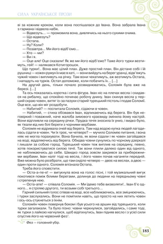 СИЛА УКРАЇНСЬКОЇ ПРОЗИ
183
ві за кожним кроком, коли вона поспішалася до Івана. Вона забрала Івана
з гармана і відвела набік.
— Відвезуть... — промовила вона, дивлячись на нього сухими очима.
— Що відвезуть?
— Остапа.
— Ну? Коли?
— Позавтра... Ми його відіб’ємо...
— Хто — ми?
— Ви і я.
— Оце але! Оце сказали! Як же ми його відіб’ємо? Таже його турки везти-
муть, гей! — налякався Котигорошок.
Що турки!.. Вона має цілий план. Дуже простий план. Він дістане собі і їй
рушниці—коженрумунїхмаєвхаті,—вонивийдутьнаберегуранці,відв’яжуть
чужий човен і випливуть на річку. Там вони чекатимуть, аж везтимуть Остапа,
і нападуть на турків. Остап допоможе, коли побачить їх... [...]
На другий день, тільки почало розвиднюватись, Соломія була вже на
березі. [...]
Та ось показалась коротка і сита фігура. Іван ніс на плечах весла і скидав-
ся на рибалку, що спокійно починає робочу днину. Іван скинув весла у пер-
ший скраю човен, витяг із-за пазухи старий турецький пістоль і подав Соломії.
Оце все, що він міг роздобути.
— Набитий? — поспитала Соломія, сідаючи в човен.
— Набитий, — стиха обізвався Іван, відпихаючись від берега. Він був не-
говіркий і поважний, наче жалоба зимового краєвиду змінила йому настрій.
Вони відпливли на середину річки. Прудка течія зносила їх униз, і видко було,
як тікали від них білі береги з чорними вербами.
Соломія не відривала очей від берега. Там над водою купка людей лагоди-
лась сідати в човен. Чи їх троє, чи четверо? — мучило Соломію питання, і вона
ніяк не могла порахувати. Вона бачила, як вони сідали і як човен загойдався
на воді, відділяючись від берега. Обидва човни сунулись по чорному дзеркалі
і лишали за собою город. Турецький човен теж виплив на середину, певно,
хотів покористуватися силою течії. Так вони плили далеко один від одного,
не наближаючись до себе. Швидко город зовсім закрився за прибережни-
ми вербами. Іван наліг тоді на весла, і його човен почав наганяти передній.
Вже можна було розібрати, що там сиділо четверо — двоє на веслах, а двоє —
один проти одного. Соломія впізнала Остапа.
Треба його сповістити.
— Оста-а-пе-е! — вигукнула вона на голос пісні, і той музикальний вигук
покотився поміж білими берегами, долинув до людини на передньому човні
і стрепенув нею.
— Оста-апе! — співала Соломія. — Ми їдемо тебе визволяти!.. Іван б’є од-
ного... я стріляю другого, ти возьми собі третього...
Гарний сильний голос співав на воді, все наближаючись, все зміцнюючись,
і турки заслухались. Вони не помітили навіть, що просто на них летить човен
і ось-ось стукнеться з їхнім.
Соломіїн човен повернув боком і був усього на аршин від турецького, коли
турки загалакали. Та було пізно: човни черкнулися, загойдались, і саме тоді,
як турки з лайкою нагнулися, щоб відіпхнутись, Іван підняв весло і з усієї сили
спустив його на червоний фез1
.
1
Фез — головний убір.
 