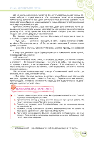 СИЛА УКРАЇНСЬКОЇ ПРОЗИ
185
Що не кажіть, а він живий, той вітер. Він летить іздалеку, понад тихими се-
лами і забирає по дорозі, всичує в себе і тишу села, і клекіт міста, шемрання
темного лісу, дзюрчання вод і дзвін стиглого колоса. Він несе в собі весь гомін
землі, від тихого бриніння мушки до гуркоту грому, від скритого зітхання серця
до крику смертельної розпуки.
Треба тільки уміти слухати. А дід навчився. Довгі роки самітного життя се-
ред розлогих просторів, у цьому царстві вітру, навчили його розуміти таємну
розмову. Ось і тепер приносить йому той вірний товариш усякі звістки світу
і кидає, мов цінний дарунок, у комин хатинки.
Дід піднімає кудлаті брови і слухає. Його мутні очі дивляться в простір,
а усмішка розсуває зморшки.
— Чую, чую... — шепче він і виходить із хати. Темрява і пустка обгорта-
ють його. Він повертається у той бік, де далеко, за селами й ланами, пливе
Дунай, — і шепче:
— Знов мене кличеш, Соломіє? Почекай, швидко прийду, не забарюся
вже...
А вітер гуде, розвіває дідові бороду і приносить йому тихий, ледве чутний,
мов із дна Дунаю, поклик:
— Оста-а-пе-е!..
— Отак вона мене часто кличе, — оповідає дід людям, що інколи заходять
у сторожку. — Як тільки вітер загуде — так і кличе до себе... то в комин гукне,
то надворі покличе... а часом серед ночі збудить... А не приходить, ні... Та й
хвала Богу, бо засмутилась би небіжка, коли б прочитала моє життя, як воно
списане на спині...
І Остап охоче піднімає сорочку і показує збасаманений1
синій хребет, де
списана, як він каже, його життєпись.
— Оце ззаду пам’ятка від пана, а спереду, між ребрами, маю дарунок від
москаля... кругом латаний... з тим і до Бога піду... Дорого заплатив я за волю,
гірку ціну дав... Половина мене лежить на дні Дунаю, а друга чекає й не доче-
кається, коли злучиться з нею...
ПОМІРКУЙТЕ НАД ПРОЧИТАНИМ
1. Поясніть, чому заарештували циган. Які підозри мали жовніри щодо Остапа?
Відповідь підтверджуйте цитатами.
2. Прокоментуйте епізод, у якому Соломія дізналася про арешт Остапа. Які
почуття вона переживала? Цитуйте уривки з твору.
3. Поясніть, яку підтримку мала Соломія від Івана. Чому він не полишив дівчину
наодинці з бідою?
4. Розкажіть, у чому полягав план Соломії з визволення Остапа. Чи був він, на
вашу думку, здійснåнний? Свою відповідь обґрунтуйте.
5. Прочитайте уривок від слів «Соломія не відривала очей від берега» до кінця
розділу. Проаналізуйте, які кольори використав автор для зображення події
і яке їх символічне значення.
1
Збасамàнений — від збасамàнити: побити, залишивши на тілі смуги.
 